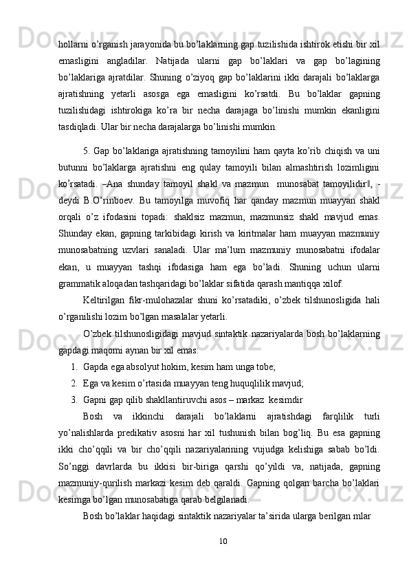 hollarni o’rganish jarayonida bu bo’laklarning gap tuzilishida ishtirok etishi bir xil
emasligini   angladilar.   Natijada   ularni   gap   bo’laklari   va   gap   bo’lagining
bo’laklariga   ajratdilar.   Shuning   o’ziyoq   gap   bo’laklarini   ikki   darajali   bo’laklarga
ajratishning   yеtarli   asosga   ega   emasligini   ko’rsatdi.   Bu   bo’laklar   gapning
tuzilishidagi   ishtirokiga   ko’ra   bir   nеcha   darajaga   bo’linishi   mumkin   ekanligini
tasdiqladi.   Ular   bir   nеcha   darajalarga   bo’linishi mumkin.
5. Gap bo’laklariga ajratishning tamoyilini ham qayta ko’rib chiqish va uni
butunni   bo’laklarga   ajratishni   eng   qulay   tamoyili   bilan   almashtirish   lozimligini
ko’ rs a t a di.  	― A na   s h u n d ay   t a m o y il   sh a k l   va   m a z m un     m uno s a b a t   t a m o y il i di	r ,‖   -
dеydi   B.O’rinboеv.   Bu   tamoyilga   muvofiq   har   qanday   mazmun   muayyan   shakl
orqali   o’z   ifodasini   topadi:   shaklsiz   mazmun,   mazmunsiz   shakl   mavjud   emas.
Shunday   ekan,   gapning   tarkibidagi   kirish   va   kiritmalar   ham   muayyan   mazmuniy
munosabatning   uzvlari   sanaladi.   Ular   ma’lum   mazmuniy   munosabatni   ifodalar
ekan,   u   muayyan   tashqi   ifodasiga   ham   ega   bo’ladi.   Shuning   uchun   ularni
grammatik   aloqadan   tashqaridagi   bo’laklar   sifatida   qarash   mantiqqa   xilof.
Kеltirilgan   fikr-mulohazalar   shuni   ko’rsatadiki,   o’zbеk   tilshunosligida   hali
o’rganilishi   lozim   bo’lgan masalalar   yеtarli.
O’zbek   tilshunosligidagi   mavjud   sintaktik   nazariyalarda   bosh   bo’laklarning
gapdagi maqomi   aynan   bir   xil   emas:
1. Gapda   ega   absolyut hokim,   kesim   ham   unga   tobe;
2. Ega   va   kesim   o’rtasida   muayyan   teng   huquqlilik   mavjud;
3. Gapni   gap   qilib   shakllantiruvchi   asos   –   markaz   kesimdir
Bosh   va   ikkinchi   darajali   bo’laklarni   ajratishdagi   farqlilik   turli
yo’nalishlarda   predikativ   asosni   har   xil   tushunish   bilan   bog’liq.   Bu   esa   gapning
ikki   cho’qqili   va   bir   cho’qqili   nazariyalarining   vujudga   kelishiga   sabab   bo’ldi.
So’nggi   davrlarda   bu   ikkisi   bir-biriga   qarshi   qo’yildi   va,   natijada,   gapning
mazmuniy-qurilish   markazi   kesim   deb   qaraldi.   Gapning   qolgan   barcha   bo’laklari
kesimga   bo’lgan munosabatiga   qarab   belgilanadi.
Bosh   bo’laklar   haqidagi   sintaktik   nazariyalar   ta’sirida   ularga   berilgan   mlar
10 