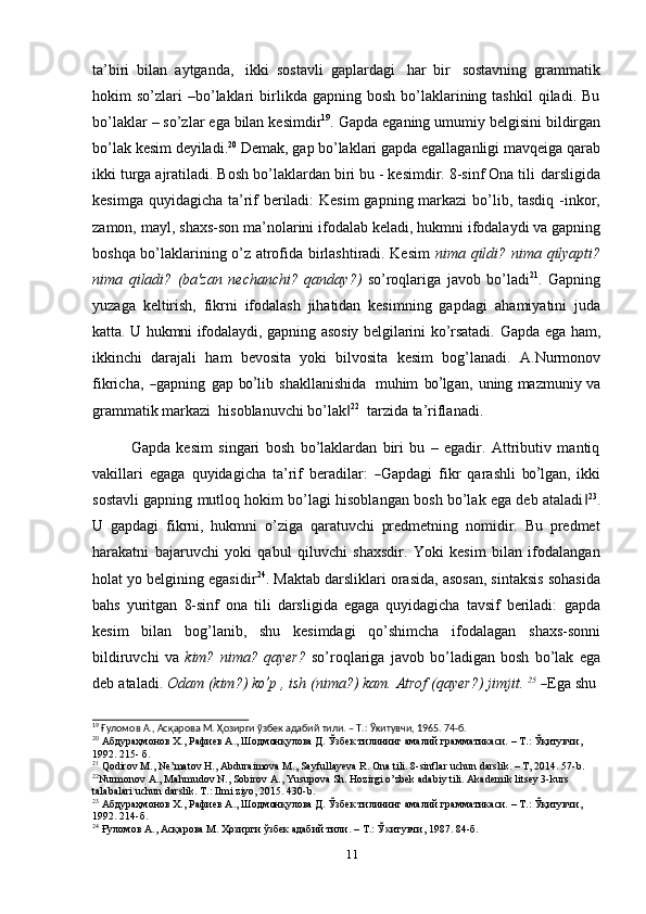 ta’biri   bilan   aytganda,   ikki   sostavli   gaplardagi   har   bir   sostavning   grammatik
hokim   so’zlari  –bo’laklari   birlikda  gapning  bosh   bo’laklarining  tashkil  qiladi.  Bu
bo’laklar   –   so’zlar   ega   bilan   kesimdir 19
.   Gapda   eganing   umumiy   belgisini   bildirgan
bo’lak   kesim   deyiladi. 20
  Demak,   gap   bo’laklari   gapda   egallaganligi   mavqeiga   qarab
ikki turga ajratiladi. Bosh bo’laklardan biri bu - kesimdir. 8-sinf Ona tili   darsligida
kesimga   quyidagicha   ta’rif   beriladi:   Kesim gapning   markazi   bo’lib,   tasdiq   -inkor,
zamon,   mayl,   shaxs-son   ma’nolarini   ifodalab   keladi,   hukmni   ifodalaydi va gapning
boshqa bo’laklarining o’z atrofida birlashtiradi. Kesim   nima   qildi?   nima   qilyapti?
nima   qiladi?   (ba'zan   nechanchi?   qanday?)   so’roqlariga   javob   bo’ladi 21
.   Gapning
yuzaga   keltirish,   fikrni   ifodalash   jihatidan   kesimning   gapdagi   ahamiyatini   juda
katta. U hukmni ifodalaydi, gapning asosiy belgilarini ko’rsatadi.   Gapda ega ham,
ikkinchi   darajali   ham   bevosita   yoki   bilvosita   kesim   bog’lanadi.   A . N u r m on o v
f i k r i c h a ,  ― g a p n in g   g a p   b	o’ l i b   s ha kl l a n i s hi da    m uhim   b	o’ lg a n,   u n in g mazmuniy   va
grammatik markazi   hisoblanuvchi   bo’lak	
‖ 22
  tarzida   ta’riflanadi.
Gapda   kesim   singari   bosh   bo’laklardan   biri   bu   –   egadir.   Attributiv   mantiq
v a k i l l ari   e g a ga   q u y i d a g i c h a   ta ’ rif   b er a d i l a r:  	
― G a p d a gi   f i k r   qa r a s hl i   b	o’ lg a n,   i k k i
sostavli gapning mutloq hokim bo’lagi hisoblangan bosh bo’lak ega deb ataladi	
‖ 23
.
U   gapdagi   fikrni,   hukmni   o’ziga   qaratuvchi   predmetning   nomidir.   Bu   predmet
harakatni   bajaruvchi   yoki   qabul   qiluvchi   shaxsdir.   Yoki   kesim   bilan   ifodalangan
holat yo belgining egasidir 24
. Maktab darsliklari orasida, asosan, sintaksis sohasida
bahs   yuritgan   8-sinf   ona   tili   darsligida   egaga   quyidagicha   tavsif   beriladi:   gapda
kesim   bilan   bog’lanib,   shu   kesimdagi   qo’shimcha   ifodalagan   shaxs-sonni
bildiruvchi   va   kim?   nima?   qayer?   so’roqlariga   javob   bo’ladigan   bosh   bo’lak   ega
d e b   a t al a d i.   Od am   (k im ?)   k	
o’ p   ,   i s h   ( n i ma? )   k a m .   At r o f   ( q a ye r ?)   ji m j i t.   2 5
 	― E ga   sh u
19
  Ғуломов   А.,   Асқарова   М.   Ҳозирги   ўзбек   адабий   тили.   –   Т.:   Ўᴋитувчи,   1965.   74-б.
20
 Абдураҳмонов Х., Рафиев А., Шодмонқулова Д. Ўзбек тилининг амалий грамматикаси. – Т.: Ўқитувчи,
1992.   215-   б.
21
 Qodirov M., Ne’matov H., Abduraimova M., Sayfullayeva R. Ona tili. 8-sinflar uchun darslik. – T, 2014. 57-b.
22
Nurmonov A., Mahmudov N., Sobirov A., Yusupova Sh. Hozirgi o’zbek adabiy tili. Akademik litsey 3-kurs  
talabalari   uchun   darslik. T.:   Ilmi   ziyo, 2015. 430-b.
23
 Абдураҳмонов Х., Рафиев А., Шодмонқулова Д. Ўзбек тилининг амалий грамматикаси. – Т.: Ўқитувчи,
1992.   214-б.
24
  Ғуломов   А.,   Асқарова   М.   Ҳозирги   ўзбек   адабий   тили.   –   Т.:   Ў итувчи,	
ᴋ   1987.   84-б.
11