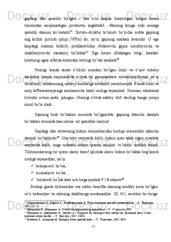 gapdagi   fikr   qarashli   bo’lgan   –   fikr   o’zi   haqida   borayotgan,   belgisi   kesim
to m on i d a n   a ni ql a n a d ig a n   p re d m et n i   a n g l at a di,‖  	― fikr ni ng   ki m ga   y oki   ni m a g a
qarashli   ekanini   ko’rsatadi	
‖ 26
.   Sistеm–struktur   ta’limoti   bo’yicha   sodda   gapning
eng   kichik   qurilish   qolipi   (WPm)   dir,   ya’ni   gapning   markazi   kеsimdir.   U   ega
haqidagi   hukmni   bildirib,   predikativlikni   ifodalovchi   gapni   uyushtiruvchi   va
shakllantiruvchi   markaziy   bo’lakdir 27
.   Ega   kesim   ifodalagan   belgi,   harakat-
holatning   egasi   sifatida   kesimdan   keyingi   bo’lak sanaladi 28
.
Hozirgi   kunda   sanab   o’tilishi   mumkin   bo’lgan   ilmiy   va   o’quv   uslubiy
darsliklar   hamda   majmualarda   o’zbek   tili   grammatikasi   substansial(formal,   ya’ni
struktural) sintaksisning nazariy asoslariga asoslanib yaratilmoqda. Bunda lison va
nutq differantatsiyasiga asoslanuvchi  tahlil usuliga tayaniladi. Xususan, akademik
l i t s e y lar   uc hu n   n a shr   qi li n g an  	
― H ozir g i  	o’ z b e k   a d a b iy   tili	‖   da r s l i g i   bu nga   y or qi n
misol bo’la   oladi.
Gapning   bosh   bo’laklari   xususida   bo’lganidek,   gapning   ikkinchi   darajali
bo’laklari   xususida   ham   xilma-   xil   qarashlar mavjud.
Gapdagi   ikki   sostavning   hokim   elementlaridan   boshqa   elementlari   ikkinchi
darajali bo’laklardir 29
. Ular tobe vaziyatda kelib, hokim qism talab etgan sintaktik
vaziyatda   kelib,   unga   nisbatan   hokim   qismni   aniqlab,   to’ldirib,   izohlab   keladi.
Tilshunoslarning bir qismi ularni tasnif qilishda ularni hokim bo’lakka bog’lanish
usuliga   tayanadilar,   ya’ni:
	
boshqaruvli	 bo’lak,
	
moslashuvli	 bo’lak,
 bitishuvli   bo’lak   kabi   uch   turga   ajratadi   F.I.Buslayev 30
.
Boshqa   guruh   tilshunoslar   esa   ushbu   tasnifda   ularning   moddiy   asosi   bo’lgan  
so’z   turkumlari   va   ularning   shakllariga   asoslanadilar.   Ot,   fe’l,   ravishni   bir-biriga
26
 Абдураҳмонов Х., Рафиев А., Шодмонқулова Д. Ўзбек тилининг амалий грамматикаси. – Т.: Ўқитувчи,
1992.   215-б.
27
  Mahmudov   N.,   Nurmonov   A.   O’zbek   tilining   nazariy   grammatikasi.   –   T.:   O’qituvchi,1995.
28
  Nurmonov   A.,   Mahmudov   N.,   Sobirov   A.,   Yusupova   Sh.   Hozirgi   o’zbek   adabiy   tili.   Akademik   litsey   3-kurs  
talabalari   uchun   darslik.   –   T.:   Ilmi   ziyo, 2015. 430-b.
29
  Ғуломов   А.,   Асқарова   М.   Ҳозирги   ўзбек   адабий   тили.   –   Т.:   Ў итувчи,	
ᴋ   1987.   80-б. .
12 