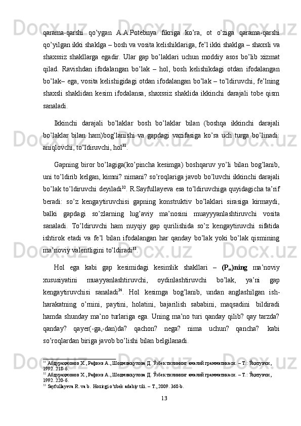 qarama-qarshi   qo’ygan   A.A.Potebnya   fikriga   ko’ra,   ot   o’ziga   qarama-qarshi
qo’yilgan   ikki   shaklga   –   bosh   va   vosita   kelishiklariga,   fe’l   ikki   shaklga   –   shaxsli   va
shaxssiz   shakllarga   egadir.   Ular   gap   bo’laklari   uchun   moddiy   asos   bo’lib   xizmat
qilad.   Ravishdan   ifodalangan   bo’lak   –   hol,   bosh   kelishikdagi   otdan   ifodalangan
bo’lak– ega, vosita kelishigidagi  otdan ifodalangan bo’lak – to’ldiruvchi, fe’lning
shaxsli   shaklidan   kesim   ifodalansa,   shaxssiz   shaklida   ikkinchi   darajali   tobe   qism
sanaladi.
Ikkinchi   darajali   bo’laklar   bosh   bo’laklar   bilan   (boshqa   ikkinchi   darajali
bo’laklar   bilan   ham)bog’lanishi   va   gapdagi   vazifasiga   ko’ra   uch   turga   bo’linadi:
aniqlovchi,   to’ldiruvchi,   hol 31
.
Gapning   biror   bo’lagiga(ko’pincha   kesimga)   boshqaruv   yo’li   bilan   bog’lanib,
uni to’ldirib kelgan, kimni? nimani? so’roqlariga javob bo’luvchi ikkinchi darajali
bo’lak   to’ldiruvchi   deyiladi 32
.   R.Sayfullayeva   esa   to’ldiruvchiga   quyidagicha   ta’rif
beradi:   so’z   kengaytiruvchisi   gapning   konstruktiv   bo’laklari   sirasiga   kirmaydi,
balki   gapdagi   so’zlarning   lug’aviy   ma’nosini   muayyyanlashtiruvchi   vosita
sanaladi.   To’ldiruvchi   ham   nuyqiy   gap   qurilishida   so’z   kengaytiruvchi   sifatida
ishtirok   etadi   va   fe’l   bilan   ifodalangan   har   qanday   bo’lak   yoki   bo’lak   qismining
ma’noviy   valentligini   to’ldiradi 33
.
Hol   ega   kabi   gap   kesimidagi   kesimlik   shakllari   –   (P
m )ning   ma’noviy
xususiyatini   muayyanlashtiruvchi,   oydinlashtiruvchi   bo’lak,   ya’ni   gap
kengaytiruvchisi   sanaladi 34
.   Hol   kesimga   bog’lanib,   undan   anglashilgan   ish-
harakatning   o’rnini,   paytini,   holatini,   bajarilish   sababini,   maqsadini   bildiradi
hamda  shunday  ma’no  turlariga  ega. Uning  ma’no turi  qanday  qilib? qay  tarzda?
qanday?   qayer(-ga,-dan)da?   qachon?   nega?   nima   uchun?   qancha?   kabi
so’roqlardan   biriga   javob   bo’lishi   bilan   belgilanadi.
31
 Абдураҳмонов Х., Рафиев А., Шодмонқулова Д. Ўзбек тилининг амалий грамматикаси. – Т.: Ўқитувчи,
1992.   218-б.
32
 Абдураҳмонов Х., Рафиев А., Шодмонқулова Д. Ўзбек тилининг амалий грамматикаси. – Т.: Ўқитувчи,
1992.   220-б.
33
  Sayfullayeva   R.   va   b.   Hozirgi   o’zbek   adabiy   tili.   –   T.,   2009.   368-b.
13