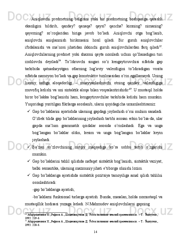 Aniqlovchi   predmetning   belgisini   yoki   bir   predmetning   boshqasiga   qarashli
ekanligini   bildirib,   qanday?   qanaqa?   qaysi?   qancha?   kimning?   nimaning?
qayerning?   so’roqlaridan   biriga   javob   bo’ladi.   Aniqlovchi   otga   bog’lanib,
aniqlovchi   aniqlanmish   birikmasini   hosil   qiladi.   Bir   guruh   aniqlovchilar
ifodalanishi   va   ma’nosi   jihatidan   ikkinchi   guruh   aniqlovchilardan   farq   qiladi 35
.
Aniqlovchilarning   predmet   yoki   shaxsni   qayta   nomlash   uchun   qo’llanadigan   turi
izohlovchi   deyiladi 36
.   To’ldiruvchi   singari   so’z   kengaytiruvchisi   sifatida   gap
tarkibida   qatnashayotgan   otlarning   lug’aviy   valentligini   to’ldiradigan   vosita
sifatida   namoyon   bo’ladi   va   gap   konstruktiv   tuzilmasidan   o’rin   egallamaydi.   Uning
lisoniy   sathga   aloqadorligi   –   muayyanlashuvchi   otning   qanday   valentligiga
muvofiq kelishi va uni sintaktik aloqa bilan voqealantirishidir 37
. U mustaqil holda
biror   bo’lakka   bog’lanishi   ham,   kengaytiruvchilar   tarkibida   kelishi   ham   mumkin.
Yuqoridagi   yuritilgan   fikrlarga   asoslanib,   ularni   quyidagicha   umumlashtiramiz:
 Gap bo’laklarini ajratishda ularning gapdagi joylashish o’rni muhim sanaladi.
O’zbek tilida gap bo’laklarining joylashish tartibi asosan erkin bo’lsa-da, ular
gapda   ma’lum   grammatik   qoidalar   asosida   o’rinlashadi.   Ega   va   unga
bog’langan   bo’laklar   oldin,   kesim   va   unga   bog’langan   bo’laklar   keyin
joylashadi.
 Ba’zan   so’zlovchining   nutqiy   maqsadiga   ko’ra   ushbu   tartib   o’zgarishi
mumkin.
 Gap bo’laklarini tahlil qilishda nafaqat sintaktik bog’lanish, sintaktik vaziyat,
balki   semantika,   ularning mazmuniy   jihati   e’tiborga   olinishi   lozim.
 Gap  bo’laklariga  ajratishda   sintaktik  pozitsiya   tamoyiliga   amal   qilish  tahlilni
osonlashtiradi:
-gap   bo’laklariga   ajratish;
-bo’laklarni funksional turlarga ajratish. Bunda, masalan, holda nomustaqil va
mustaqillik   hodisasi   yuzaga   keladi.   N.Mahmudov   aniqlovchilarni   gapning
35
 Абдураҳмонов Х., Рафиев А., Шодмонқулова Д. Ўзбек тилининг амалий грамматикаси. – Т.: Ўқитувчи,
1992.   219-б.
36
 Абдураҳмонов Х., Рафиев А., Шодмонқулова Д. Ўзбек тилининг амалий грамматикаси. – Т.: Ўқитувчи,
1992.   220-б.
14