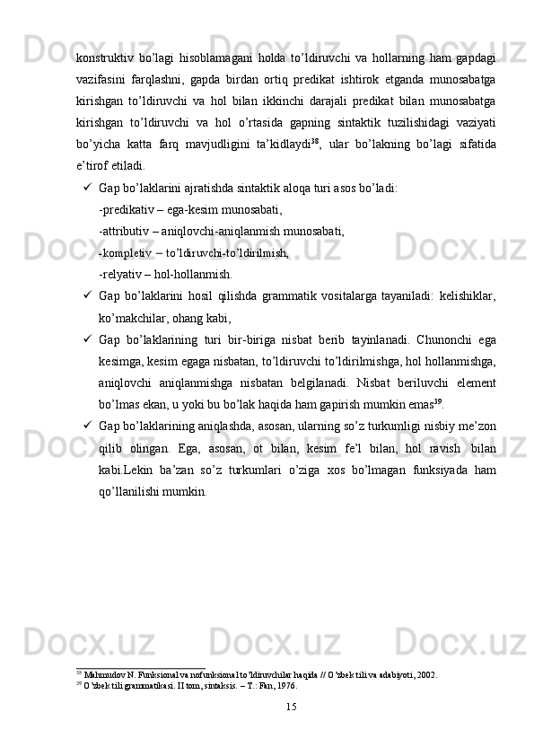 konstruktiv   bo’lagi   hisoblamagani   holda   to’ldiruvchi   va   hollarning   ham   gapdagi
vazifasini   farqlashni,   gapda   birdan   ortiq   predikat   ishtirok   etganda   munosabatga
kirishgan   to’ldiruvchi   va   hol   bilan   ikkinchi   darajali   predikat   bilan   munosabatga
kirishgan   to’ldiruvchi   va   hol   o’rtasida   gapning   sintaktik   tuzilishidagi   vaziyati
bo’yicha   katta   farq   mavjudligini   ta’kidlaydi 38
,   ular   bo’lakning   bo’lagi   sifatida
e’tirof   etiladi.
 Gap   bo’laklarini   ajratishda   sintaktik   aloqa   turi   asos   bo’ladi:
-predikativ   –   ega-kesim   munosabati,
-attributiv   –   aniqlovchi-aniqlanmish   munosabati,-kompletiv	 – to’ldiruvchi-to’ldirilmish,
-relyativ   –   hol-hollanmish.
 Gap   bo’laklarini   hosil   qilishda   grammatik   vositalarga   tayaniladi:   kelishiklar,
ko’makchilar,   ohang kabi,
 Gap   bo’laklarining   turi   bir-biriga   nisbat   berib   tayinlanadi.   Chunonchi   ega
kesimga,   kesim   egaga   nisbatan,   to’ldiruvchi   to’ldirilmishga,   hol   hollanmishga,
aniqlovchi   aniqlanmishga   nisbatan   belgilanadi.   Nisbat   beriluvchi   element
bo’lmas   ekan,   u   yoki   bu   bo’lak   haqida   ham   gapirish   mumkin   emas 39
.
 Gap   bo’laklarining   aniqlashda,   asosan,   ularning   so’z   turkumligi   nisbiy   me’zon
qilib   olingan.   Ega,   asosan,   ot   bilan,   kesim   fe’l   bilan,   hol   ravish   bilan
kabi.Lekin   ba’zan   so’z   turkumlari   o’ziga   xos   bo’lmagan   funksiyada   ham
qo’llanilishi mumkin.
38
  Mahmudov   N.   Funksional   va   nofunksional   to’ldiruvchilar   haqida   //   O’zbek   tili   va   adabiyoti,   2002.
39
  O’zbek   tili   grammatikasi.   II   tom,   sintaksis.   –   T.:   Fan,   1976.
15