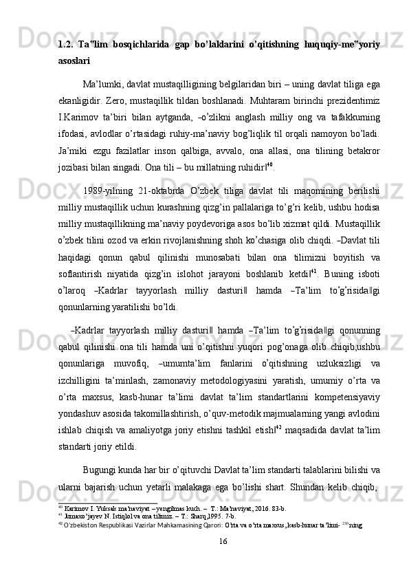 1.2.   Ta lim‟   bosqichlarida   gap   bo’laklarini   o’qitishning   huquqiy-me yoriy	‟
asoslari
Ma’lumki, davlat mustaqilligining belgilaridan biri – uning davlat tiliga ega
ekanligidir.   Zero,   mustaqillik   tildan   boshlanadi.   Muhtaram   birinchi   prezidentimiz
I. K ar i m ov   ta ’ bi r i   b i l an   a y tg a nda,  	
―o’ zli k ni   a n g l a s h   m il l iy   o n g   va   taf a k k u r n in g
ifodasi, avlodlar  o’rtasidagi  ruhiy-ma’naviy bog’liqlik til orqali namoyon bo’ladi.
Ja’miki   ezgu   fazilatlar   inson   qalbiga,   avvalo,   ona   allasi,   ona   tilining   betakror
jozibasi   bilan   singadi.   Ona tili   –   bu   millatning   ruhidir	
‖ 40
.
1989-yilning   21-oktabrda   O’zbek   tiliga   davlat   tili   maqomining   berilishi
milliy mustaqillik uchun kurashning qizg’in pallalariga to’g’ri kelib, ushbu hodisa
milliy mustaqillikning ma’naviy poydevoriga asos bo’lib xizmat qildi. Mustaqillik	
o’
z b е k   t i l in i   o z od   va   er k in   r i v o j l a n i s h ni ng   s ho h   k	o’ c ha si ga   o l i b   c h iq di.  	― D a v lat   t i l i
haqidagi   qonun   qabul   qilinishi   munosabati   bilan   ona   tilimizni   boyitish   va
soflantirish   niyatida   qizg’in   islohot   jarayoni   boshlanib   ketdi	
‖ 41
.   Buning   isboti	
o’
lar o q    	― K a d rlar     t a y y orla s h     m il l iy     d a s t u r i	‖     ha m da    	― T a ’ lim     t o	’ g’ r i s i d	a‖ g i
qonunlarning yaratilishi bo’ldi.	
―
K a d rlar   ta yy orla s h   m illiy   da s tu r i	‖   h a m da  	― T a ’ lim   t o	’ g	’ r i s i d	a‖ gi   qo n unnin g
qabul   qilinishi   ona   tili   hamda   uni   o’qitishni   yuqori   pog’onaga   olib   chiqib,ushbu
q on u n la r i g a     m uvof i q,    	
― u m u m ta ’ lim     f a n l ar in i    	o’ q it i s h n i n g     u z l uk si z l i g i     v a
izchilligini   ta’minlash,   zamonaviy   metodologiyasini   yaratish,   umumiy   o’rta   va
o’rta   maxsus,   kasb-hunar   ta’limi   davlat   ta’lim   standartlarini   kompetensiyaviy
yondashuv asosida takomillashtirish, o’quv-metodik majmualarning yangi avlodini
ishlab   chiqish   va   amaliyotga   joriy   etishni   tashkil   etish	
‖ 42
  maqsadida   davlat   ta’lim
standarti joriy   etildi.
Bugungi   kunda   har   bir   o’qituvchi   Davlat   ta’lim   standarti   talablarini   bilishi   va
ularni   bajarish   uchun   yetarli   malakaga   ega   bo’lishi   shart.   Shundan   kelib   chiqib,
40
  Karimov   I.   Yuksak   ma’naviyat   –   yengilmas kuch.   –   T.:   Ma’naviyat,   2016.   83-b.
41
  Jumaxo’jayev   N.   Istiqlol   va   ona   tilimiz.   –   T.:   Sharq,1995.   7-b.
42
  O’zbekiston   Respublikasi   Vazirlar   Mahkamasining   Qarori:   O’rta   va   o’rta   maxsus,   kasb-hunar   ta’limi-   230
  ning  
16 