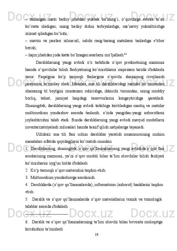 – tanlangan   matn   badiiy   jihatdan   yuksak   bo’lmog’i,   o’quvchiga   estetik   ta’sir
ko’rsata   oladigan,   uning   badiiy   didini   tarbiyalashga,   ma’naviy   yuksaltirishga
xizmat qiladigan   bo’lishi;
– mavzu   va   janrlari   xilma-xil,   uslubi   rang-barang   matnlarni   tanlashga   e’tibor
berish;
– hajm   jihatidan   juda   katta   bo’lmagan   asarlarni   mo’ljallash. 46
Darsliklarning   yangi   avlodi   o’z   tarkibida   o’quv   predmetining   mazmuni
hamda   o’quvchilar   bilish   faoliyatining   ko’rinishlarini   mujassam   tarzda   ifodalashi
zarur.   Faqatgina   ko’p   tarmoqli   fanlargina   o’quvchi   shaxsining   rivojlanish
jarayonini  ta’minlay oladi. Masalan,  ona  tili  darsliklaridagi  matnlar  bir  tomondan
shaxsning   til   boylgini   muntazam   oshirishga,   ikkinchi   tomondan,   uning   moddiy
borliq,   tabiat,   jamiyat   haqidagi   tasavvurlarini   kengaytirishga   qaratiladi.
Shuningdek,   darsliklarning   yangi   avlodi   tarkibiga   kiritiladigan   mashq   va   matnlar
multimedium   yondashuv   asosida   tanlanib,   o’zida   yangidan-yangi   axborotlarni
joylashtirishni   talab   etadi.   Bunda   darsliklarning   yangi   avlodi   mavjud   modellarni
inventarizatsiyalash   xulosalari   hamda   tasnif   qilish natijalariga   tayanadi.
Uzluksiz   ona   tili   fani   uchun   darsliklar   yaratish   muammosining   muhim
masalalari   sifatida   quyidagilarni ko’rsatish   mumkin:
1. Darsliklarning,   shuningdek,   o’quv   qo’llanmalarining   yangi   avlodida   o’quv   fani
asoslarining   mazmuni,   ya’ni   o’quv   modeli   bilan   ta’lim   oluvchilar   bilish   faoliyati
ko’rinisharini   uyg’un   holda   ifodalash.
2. Ko’p   tarmoqli   o’quv   materialini   taqdim   etish.
3. Multimedium   yondashuvga   asoslanish.
4. Darsliklarda (o’quv qo’llanmalarida), informatsion (axborot) banklarini taqdim  
etish.
5. Darslik   va   o’quv   qo’llanmalarida   o’quv   materiallarini   texnik   va   texnologik  
talablar   asosida ifodalash.
6. Darslik   va   o’quv   qo’llanmalarining   ta’lim   oluvchi   bilan   bevosita   muloqotga  
kirishishini ta’minlash
19 