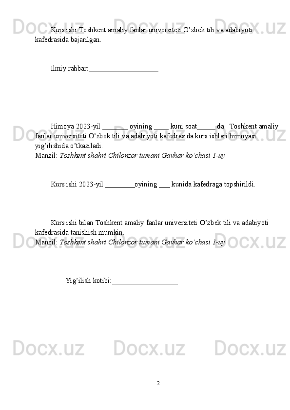 Kurs ishi  T oshkent amaliy fanlar universiteti  O’zbek tili va adabiyoti 
kafedrasida bajarilgan.
Ilmiy rahbar: ___________________
Himoya 2023-yil _______ oyining ____ kuni soat_____ da    T oshkent amaliy 
fanlar universiteti  O’zbek tili va adabiyoti kafedrasida kurs ishlari himoyasi 
yig’ilishida o’tkaziladi.
Manzil:  Toshkent shahri Chilonzor tumani Gavhar ko’chasi 1-uy
Kurs ishi 2023-yil ________oyining ___ kunida kafedraga topshirildi.
Kurs ishi bilan  T oshkent amaliy fanlar universiteti  O’zbek tili va adabiyoti 
kafedrasida tanishish mumkin.
Manzil:  Toshkent shahri Chilonzor tumani Gavhar ko’chasi 1-uy
        Yig’ilish kotibi:__________________                  
2