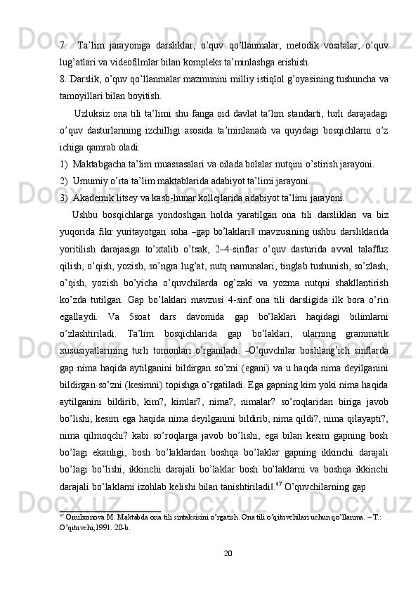 7. Ta’lim   jarayoniga   darsliklar,   o’quv   qo’llanmalar,   metodik   vositalar,   o’quv
lug’atlari   va   videofilmlar   bilan   kompleks   ta’minlashga   erishish.
8. Darslik,   o’quv   qo’llanmalar   mazmunini   milliy   istiqlol   g’oyasining   tushuncha   va
tamoyillari   bilan   boyitish.
Uzluksiz  ona  tili   ta’limi   shu  fanga  oid  davlat  ta’lim  standarti,  turli   darajadagi
o’quv   dasturlarining   izchilligi   asosida   ta’minlanadi   va   quyidagi   bosqichlarni   o’z
ichiga   qamrab   oladi:
1) Maktabgacha   ta’lim   muassasalari   va   oilada   bolalar   nutqini   o’stirish   jarayoni.
2) Umumiy   o’rta   ta’lim   maktablarida   adabiyot   ta’limi   jarayoni.
3) Akademik   litsey   va   kasb-hunar   kollejlarida   adabiyot   ta’limi   jarayoni.
Ushbu   bosqichlarga   yondoshgan   holda   yaratilgan   ona   tili   darsliklari   va   biz
y uqor i da   f i kr   y ur i ta y o t g a n   so ha  ― gap   b	o’ l a k l ar i	‖   m a v z u s i ni ng   u sh bu   da r s li k l ar id a
yoritilish   darajasiga   to’xtalib   o’tsak,   2–4-sinflar   o’quv   dasturida   avval   talaffuz
qilish,   o’qish,   yozish,   so’ngra   lug’at,   nutq   namunalari,   tinglab   tushunish,   so’zlash,
o’qish,   yozish   bo’yicha   o’quvchilarda   og’zaki   va   yozma   nutqni   shakllantirish
ko’zda   tutilgan.   Gap   bo’laklari   mavzusi   4-sinf   ona   tili   darsligida   ilk   bora   o’rin
egallaydi.   Va   5soat   dars   davomida   gap   bo’laklari   haqidagi   bilimlarni
o’zlashtiriladi.   Ta’lim   bosqichlarida   gap   bo’laklari,   ularning   grammatik
x us u s i y atla r i ni ng   t u r l i   to m on l ari  	
o’ r g a ni l a di.  	―O’ quv c h i lar   b o s hl a n	g’ ich   si nf l ar d a
gap nima haqida aytilganini bildirgan so’zni  (egani)  va u haqda nima deyilganini
bildirgan so’zni (kesimni) topishga o’rgatiladi. Ega gapning kim yoki nima haqida
aytilganini   bildirib,   kim?,   kimlar?,   nima?,   nimalar?   so’roqlaridan   biriga   javob
bo’lishi, kesim ega haqida nima deyilganini bildirib, nima qildi?, nima qilayapti?,
nima   qilmoqchi?   kabi   so’roqlarga   javob   bo’lishi,   ega   bilan   kesim   gapning   bosh
bo’lagi   ekanligi,   bosh   bo’laklardan   boshqa   bo’laklar   gapning   ikkinchi   darajali
bo’lagi   bo’lishi,   ikkinchi   darajali   bo’laklar   bosh   bo’laklarni   va   boshqa   ikkinchi
darajali   bo’laklarni   izohlab   kelishi   bilan   tanishtiriladi .	
‖ 47
  O’quvchilarning   gap
47
 Оmilxonova M. Маktabda оna tili sintaksisini o’rgatish. Оna tili o’qituvchilari uchun qo’llanma. – Т.:  
O’qituvchi,1991.   20-b.
20 