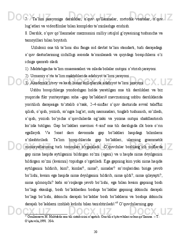 7. Ta’lim   jarayoniga   darsliklar,   o’quv   qo’llanmalar,   metodik   vositalar,   o’quv
lug’atlari   va   videofilmlar   bilan   kompleks   ta’minlashga   erishish.
8. Darslik,   o’quv   qo’llanmalar   mazmunini   milliy   istiqlol   g’oyasining   tushuncha   va
tamoyillari   bilan   boyitish.
Uzluksiz  ona  tili   ta’limi   shu  fanga  oid  davlat  ta’lim  standarti,  turli   darajadagi
o’quv   dasturlarining   izchilligi   asosida   ta’minlanadi   va   quyidagi   bosqichlarni   o’z
ichiga   qamrab   oladi:
1) Maktabgacha   ta’lim   muassasalari   va   oilada   bolalar   nutqini   o’stirish   jarayoni.
2) Umumiy   o’rta   ta’lim   maktablarida   adabiyot   ta’limi   jarayoni.
3) Akademik   litsey   va   kasb-hunar   kollejlarida   adabiyot   ta’limi   jarayoni.
Ushbu   bosqichlarga   yondoshgan   holda   yaratilgan   ona   tili   darsliklari   va   biz
y uqor i da   f i kr   y ur i ta y o t g a n   so ha  ― gap   b	o’ l a k l ar i	‖   m a v z u s i ni ng   u sh bu   da r s li k l ar id a
yoritilish   darajasiga   to’xtalib   o’tsak,   2–4-sinflar   o’quv   dasturida   avval   talaffuz
qilish,   o’qish,   yozish,   so’ngra   lug’at,   nutq   namunalari,   tinglab   tushunish,   so’zlash,
o’qish,   yozish   bo’yicha   o’quvchilarda   og’zaki   va   yozma   nutqni   shakllantirish
ko’zda   tutilgan.   Gap   bo’laklari   mavzusi   4-sinf   ona   tili   darsligida   ilk   bora   o’rin
egallaydi.   Va   5soat   dars   davomida   gap   bo’laklari   haqidagi   bilimlarni
o’zlashtiriladi.   Ta’lim   bosqichlarida   gap   bo’laklari,   ularning   grammatik
x us u s i y atla r i ni ng   t u r l i   to m on l ari  	
o’ r g a ni l a di.  	―O’ quv c h i lar   b o s hl a n	g’ ich   si nf l ar d a
gap nima haqida aytilganini bildirgan so’zni  (egani)  va u haqda nima deyilganini
bildirgan so’zni (kesimni) topishga o’rgatiladi. Ega gapning kim yoki nima haqida
aytilganini   bildirib,   kim?,   kimlar?,   nima?,   nimalar?   so’roqlaridan   biriga   javob
bo’lishi, kesim ega haqida nima deyilganini bildirib, nima qildi?, nima qilayapti?,
nima   qilmoqchi?   kabi   so’roqlarga   javob   bo’lishi,   ega   bilan   kesim   gapning   bosh
bo’lagi   ekanligi,   bosh   bo’laklardan   boshqa   bo’laklar   gapning   ikkinchi   darajali
bo’lagi   bo’lishi,   ikkinchi   darajali   bo’laklar   bosh   bo’laklarni   va   boshqa   ikkinchi
darajali   bo’laklarni   izohlab   kelishi   bilan   tanishtiriladi .	
‖ 47
  O’quvchilarning   gap
47
 Оmilxonova M. Маktabda оna tili sintaksisini o’rgatish. Оna tili o’qituvchilari uchun qo’llanma. – Т.:  
O’qituvchi,1991.   20-b.
20