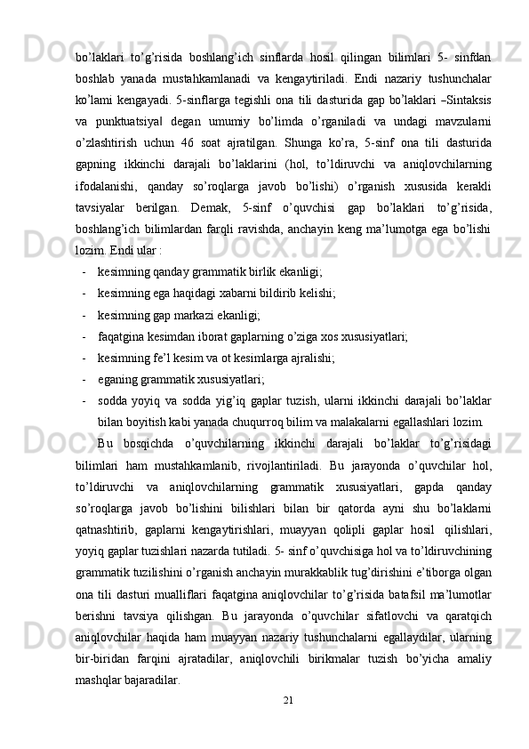 bo’laklari   to’g’risida   boshlang’ich   sinflarda   hosil   qilingan   bilimlari   5-   sinfdan
boshlab   yanada   mustahkamlanadi   va   kengaytiriladi.   Endi   nazariy   tushunchalar
ko’ la m i   k e n ga y a d i.   5 -s i n f la r ga   t e g is h l i   o n a   t i l i   d a s t u r i d a   gap   b	o’ la k la r i  	― S in t a k s i s
va   punktuatsiya	
‖   degan   umumiy   bo’limda   o’rganiladi   va   undagi   mavzularni
o’zlashtirish   uchun   46   soat   ajratilgan.   Shunga   ko’ra,   5-sinf   ona   tili   dasturida
gapning   ikkinchi   darajali   bo’laklarini   (hol,   to’ldiruvchi   va   aniqlovchilarning
ifodalanishi,   qanday   so’roqlarga   javob   bo’lishi)   o’rganish   xususida   kerakli
tavsiyalar   berilgan.   Demak,   5-sinf   o’quvchisi   gap   bo’laklari   to’g’risida,
boshlang’ich   bilimlardan   farqli   ravishda,   anchayin   keng   ma’lumotga   ega   bo’lishi
lozim.   Endi   ular :
- kesimning   qanday   grammatik   birlik   ekanligi;
- kesimning   ega   haqidagi   xabarni   bildirib   kelishi;
- kesimning   gap   markazi   ekanligi;
- faqatgina   kesimdan   iborat   gaplarning   o’ziga   xos   xususiyatlari;
- kesimning   fe’l   kesim   va   ot   kesimlarga   ajralishi;
- eganing   grammatik   xususiyatlari;
- sodda   yoyiq   va   sodda   yig’iq   gaplar   tuzish,   ularni   ikkinchi   darajali   bo’laklar
bilan   boyitish   kabi   yanada   chuqurroq   bilim   va   malakalarni   egallashlari   lozim.
Bu   bosqichda   o’quvchilarning   ikkinchi   darajali   bo’laklar   to’g’risidagi
bilimlari   ham   mustahkamlanib,   rivojlantiriladi.   Bu   jarayonda   o’quvchilar   hol,
to’ldiruvchi   va   aniqlovchilarning   grammatik   xususiyatlari,   gapda   qanday
so’roqlarga   javob   bo’lishini   bilishlari   bilan   bir   qatorda   ayni   shu   bo’laklarni
qatnashtirib,   gaplarni   kengaytirishlari,   muayyan   qolipli   gaplar   hosil   qilishlari,
yoyiq   gaplar   tuzishlari   nazarda   tutiladi.   5-   sinf   o’quvchisiga   hol   va   to’ldiruvchining
grammatik   tuzilishini   o’rganish   anchayin   murakkablik   tug’dirishini   e’tiborga   olgan
ona  tili   dasturi   mualliflari   faqatgina   aniqlovchilar   to’g’risida   batafsil   ma’lumotlar
berishni   tavsiya   qilishgan.   Bu   jarayonda   o’quvchilar   sifatlovchi   va   qaratqich
aniqlovchilar   haqida   ham   muayyan   nazariy   tushunchalarni   egallaydilar,   ularning
bir-biridan   farqini   ajratadilar,   aniqlovchili   birikmalar   tuzish   bo’yicha   amaliy
mashqlar   bajaradilar.
21 