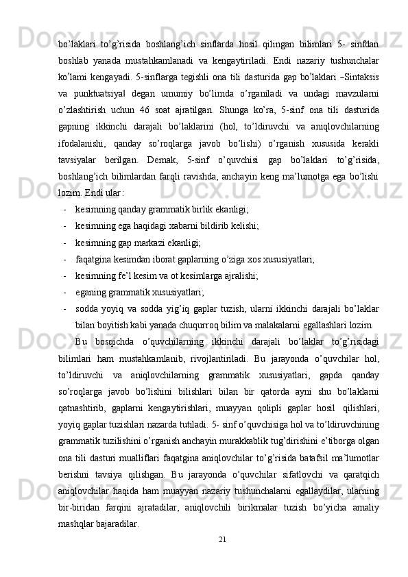 bo’laklari   to’g’risida   boshlang’ich   sinflarda   hosil   qilingan   bilimlari   5-   sinfdan
boshlab   yanada   mustahkamlanadi   va   kengaytiriladi.   Endi   nazariy   tushunchalar
ko’ la m i   k e n ga y a d i.   5 -s i n f la r ga   t e g is h l i   o n a   t i l i   d a s t u r i d a   gap   b	o’ la k la r i  	― S in t a k s i s
va   punktuatsiya	
‖   degan   umumiy   bo’limda   o’rganiladi   va   undagi   mavzularni
o’zlashtirish   uchun   46   soat   ajratilgan.   Shunga   ko’ra,   5-sinf   ona   tili   dasturida
gapning   ikkinchi   darajali   bo’laklarini   (hol,   to’ldiruvchi   va   aniqlovchilarning
ifodalanishi,   qanday   so’roqlarga   javob   bo’lishi)   o’rganish   xususida   kerakli
tavsiyalar   berilgan.   Demak,   5-sinf   o’quvchisi   gap   bo’laklari   to’g’risida,
boshlang’ich   bilimlardan   farqli   ravishda,   anchayin   keng   ma’lumotga   ega   bo’lishi
lozim.   Endi   ular :
- kesimning   qanday   grammatik   birlik   ekanligi;
- kesimning   ega   haqidagi   xabarni   bildirib   kelishi;
- kesimning   gap   markazi   ekanligi;
- faqatgina   kesimdan   iborat   gaplarning   o’ziga   xos   xususiyatlari;
- kesimning   fe’l   kesim   va   ot   kesimlarga   ajralishi;
- eganing   grammatik   xususiyatlari;
- sodda   yoyiq   va   sodda   yig’iq   gaplar   tuzish,   ularni   ikkinchi   darajali   bo’laklar
bilan   boyitish   kabi   yanada   chuqurroq   bilim   va   malakalarni   egallashlari   lozim.
Bu   bosqichda   o’quvchilarning   ikkinchi   darajali   bo’laklar   to’g’risidagi
bilimlari   ham   mustahkamlanib,   rivojlantiriladi.   Bu   jarayonda   o’quvchilar   hol,
to’ldiruvchi   va   aniqlovchilarning   grammatik   xususiyatlari,   gapda   qanday
so’roqlarga   javob   bo’lishini   bilishlari   bilan   bir   qatorda   ayni   shu   bo’laklarni
qatnashtirib,   gaplarni   kengaytirishlari,   muayyan   qolipli   gaplar   hosil   qilishlari,
yoyiq   gaplar   tuzishlari   nazarda   tutiladi.   5-   sinf   o’quvchisiga   hol   va   to’ldiruvchining
grammatik   tuzilishini   o’rganish   anchayin   murakkablik   tug’dirishini   e’tiborga   olgan
ona  tili   dasturi   mualliflari   faqatgina   aniqlovchilar   to’g’risida   batafsil   ma’lumotlar
berishni   tavsiya   qilishgan.   Bu   jarayonda   o’quvchilar   sifatlovchi   va   qaratqich
aniqlovchilar   haqida   ham   muayyan   nazariy   tushunchalarni   egallaydilar,   ularning
bir-biridan   farqini   ajratadilar,   aniqlovchili   birikmalar   tuzish   bo’yicha   amaliy
mashqlar   bajaradilar.
21