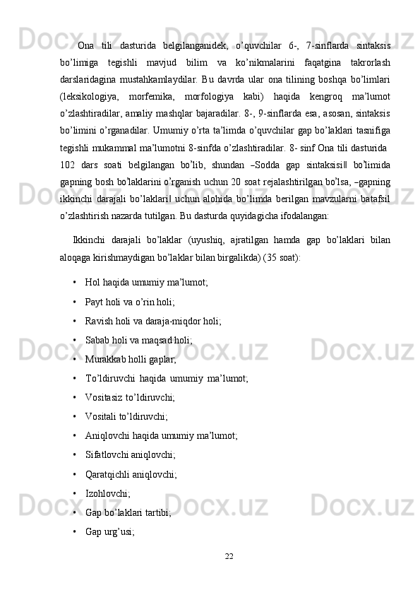 Ona   tili   dasturida   belgilanganidek,   o’quvchilar   6-,   7-sinflarda   sintaksis
bo’limiga   tegishli   mavjud   bilim   va   ko’nikmalarini   faqatgina   takrorlash
darslaridagina   mustahkamlaydilar.   Bu   davrda   ular   ona   tilining   boshqa   bo’limlari
(leksikologiya,   morfemika,   morfologiya   kabi)   haqida   kengroq   ma’lumot
o’zlashtiradilar,   amaliy  mashqlar   bajaradilar.  8-,  9-sinflarda  esa,   asosan,   sintaksis
bo’limini   o’rganadilar.   Umumiy   o’rta   ta’limda   o’quvchilar   gap   bo’laklari   tasnifiga
tegishli   mukammal   ma’lumotni   8-sinfda   o’zlashtiradilar.   8-   sinf   Ona   tili   dasturida
1 0 2   d a rs   s o a ti   be lg il a n g a n   bo’ l ib,   sh u n d a n  	― S od d a   g a p   s i n ta ks i s i	‖   b	o’ li m i d a
g a p n i n g   b o s h   b	
o’ la kl ar i ni  	o’ r g a n i s h   u c h u n   2 0   s o a t   r e j al a s ht ir ilg an   b	o’ l sa,  	― ga p n i ng
ikkinchi   darajali   bo’laklari   uchun   alohida   bo’limda   berilgan   mavzularni   batafsil	
‖
o’zlashtirish   nazarda   tutilgan.   Bu   dasturda   quyidagicha   ifodalangan:
Ikkinchi   darajali   bo’laklar   (uyushiq,   ajratilgan   hamda   gap   bo’laklari   bilan
aloqaga   kirishmaydigan   bo’laklar   bilan   birgalikda)   (35   soat):
• Hol   haqida   umumiy   ma’lumot;
• Payt   holi   va   o’rin   holi;
• Ravish   holi   va   daraja-miqdor   holi;
• Sabab holi   va   maqsad   holi;
• Murakkab   holli   gaplar;
• To’ldiruvchi   haqida   umumiy   ma’lumot;
• Vositasiz   to’ldiruvchi;
• Vositali   to’ldiruvchi;
• Aniqlovchi   haqida   umumiy   ma’lumot;
• Sifatlovchi   aniqlovchi;
• Qaratqichli   aniqlovchi;
• Izohlovchi;
• Gap   bo’laklari   tartibi;
• Gap   urg’usi;
22
