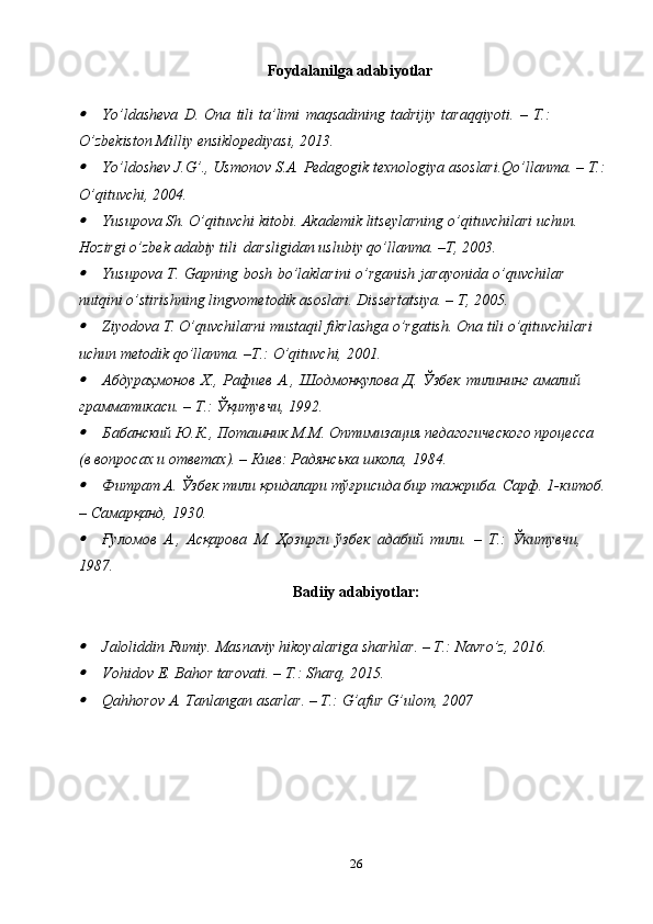 Foydalanilga adabiyotlar
Yo’ldasheva   D.   Ona   tili   ta’limi   maqsadining   tadrijiy   taraqqiyoti.   –   T.:  
O’zbekiston Milliy   ensiklopediyasi,   2013.
Yo’ldoshev   J.G’.,   Usmonov   S.A.   Pedagogik   texnologiya   asoslari.Qo’llanma.   –   T.:
O’qituvchi,   2004.
Yusupova Sh.   O’qituvchi   kitobi.   Akademik   litseylarning   o’qituvchilari   uchun.  
Hozirgi   o’zbek   adabiy   tili   darsligidan   uslubiy   qo’llanma.   –T,   2003.
Yusupova   T.   Gapning   bosh   bo’laklarini   o’rganish   jarayonida   o’quvchilar  
nutqini   o’stirishning   lingvometodik   asoslari.   Dissertatsiya.   –   T,   2005.
Ziyodova   T.   O’quvchilarni   mustaqil   fikrlashga   o’rgatish.   Ona   tili   o’qituvchilari  
uchun   metodik   qo’llanma.   –T.:   O’qituvchi,   2001.
Абдураҳмонов   Х.,   Рафиев   А.,   Шодмонқулова   Д.   Ўзбек   тилининг   амалий  
грамматикаси.   – Т.:   Ўқитувчи, 1992.
Бабанский Ю.К., Поташник М.М. Оптимизация педагогического процесса  
(в   вопросах   и ответах). – Киев: Радянська   школа,   1984.
Фитрат А. Ўзбек тили қоидалари тўғрисида бир тажриба. Сарф. 1-китоб.
–   Самарқанд,   1930.
Ғуломов   А.,   Асқарова   М.   Ҳозирги   ўзбек   адабий   тили.   –   Т.:   Ў итувчи,	ᴋ  
1987.
Badiiy   adabiyotlar:	
Jaloliddin   Rumiy.   Masnaviy   hikoyalariga   sharhlar.   –   T.:   Navro’z,   2016.
Vohidov   E.   Bahor   tarovati.   –   T.:   Sharq,   2015.
Qahhorov   A.   Tanlangan   asarlar.   –   T.:   G’afur   G’ulom,   2007
26