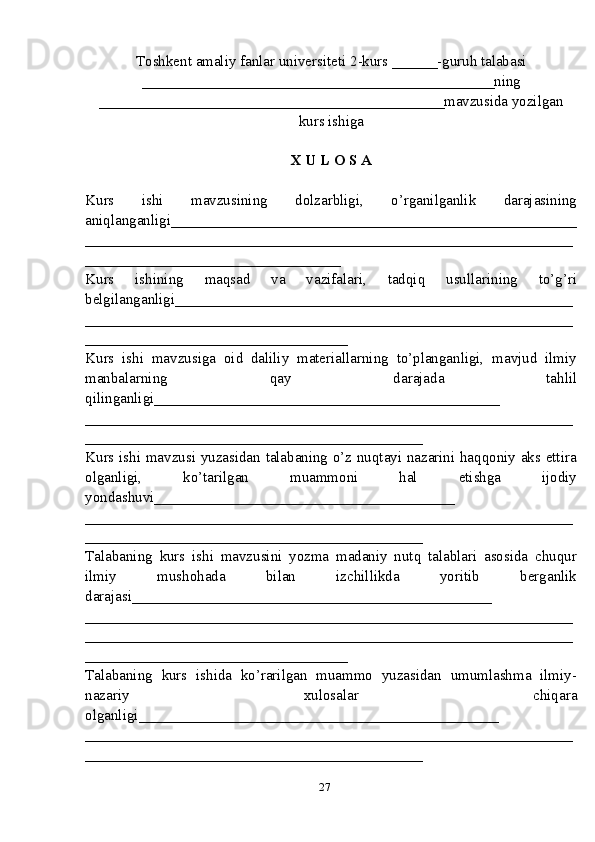 Toshkent amaliy fanlar universiteti  2-kurs  ______ -guruh talabasi
_______________________________________________ ning
______________________________________________ mavzusida yozilgan
kurs ishiga
X U L O S A
Kurs   ishi   mavzusining   dolzarbligi,   o’rganilganlik   darajasining
aniqlanganligi_ _____________________________________________________
_________________________________________________________________
__________________________________
Kurs   ishining   maqsad   va   vazifalari,   tadqiq   usullarining   to’g’ri
belgilanganligi _____________________________________________________
_________________________________________________________________
___________________________________
Kurs   ishi   mavzusiga   oid   daliliy   materiallarning   to’planganligi,   mavjud   ilmiy
manbalarning   qay   darajada   tahlil
qilinganligi_________ _____________________________________
_________________________________________________________________
_____________________________________________
Kurs ishi mavzusi yuzasidan talabaning o’z nuqtayi nazarini haqqoniy aks ettira
olganligi,   ko’tarilgan   muammoni   hal   etishga   ijodiy
yondashuvi________________________________________
______ ___________________________________________________________
_____________________________________________
Talabaning   kurs   ishi   mavzusini   yozma   madaniy   nutq   talablari   asosida   chuqur
ilmiy   mushohada   bilan   izchillikda   yoritib   berganlik
darajasi________________________________________________
____________ _____________________________________________________
_________________________________________________________________
___________________________________
Talabaning   kurs   ishida   ko’rarilgan   muammo   yuzasidan   umumlashma   ilmiy-
nazariy   xulosalar   chiqara
olganligi ________________________________________________
_________________________________________________________________
_____________________________________________
27 