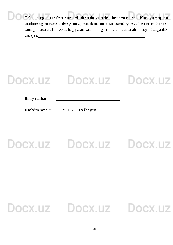 Talabaning kurs ishini rasmiylashtirishi va ochiq himoya qilishi.   Himoya vaqtida
talabaning   mavzuni   ilmiy   nutq   malakasi   asosida   izchil   yorita   berish   mahorati,
uning   axborot   texnologiyalaridan   to’g’ri   va   samarali   foydalanganlik
darajasi_________________________________________________
_________________________________________________________________
_____________________________________________
Ilmiy rahbar         _____________________________
Kafеdra mudiri         PhD B.R.Tojiboyev
28 