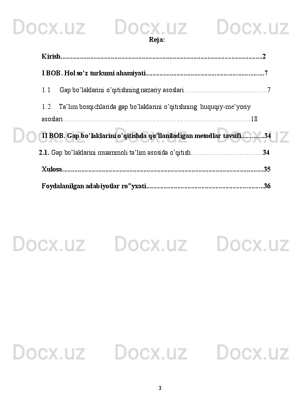 Reja:
Kirish. .................................................................................................................... 2
I   BOB.   Hol so’z turkumi ahamiyati .................................................................... 7
1.1 Gap   bo’laklarini   o’qitishning   nazariy   asoslari… ............................................ 7
1.2. Ta’lim   bosqichlarida   gap   bo’laklarini   o’qitishning   huquqiy-me’yoriy  
asoslari ............................................................................................................ 18
II BOB.   Gap   bo’laklarini   o’qitishda   qo’llaniladigan   metodlar   tavsifi ............. 34
2.1. Gap   bo’laklarini   muammoli   ta’lim   asosida   o’qitish ......................................... 34
Xulosa ..................................................................................................................... 35
Foydalanilgan   adabiyotlar   ro yxati‟ .................................................................... 36
3 