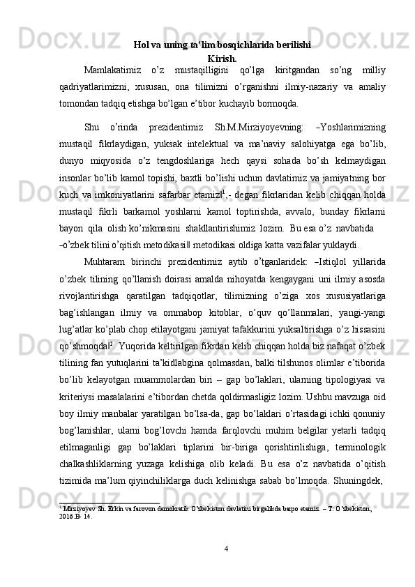 Hol va uning ta’lim bosqichlarida berilishi
Kirish.
Mamlakatimiz   o’z   mustaqilligini   qo’lga   kiritgandan   so’ng   milliy
qadriyatlarimizni,   xususan,   ona   tilimizni   o’rganishni   ilmiy-nazariy   va   amaliy
tomondan   tadqiq   etishga   bo’lgan   e’tibor   kuchayib   bormoqda.
Shu      o’ ri n da       p r ez i d e n t i m iz       Sh.M . Mi r zi y o y e v n i n g :      	― Y o s hl a ri m iz n in g
mustaqil   fikrlaydigan,   yuksak   intelektual   va   ma’naviy   salohiyatga   ega   bo’lib,
dunyo   miqyosida   o’z   tengdoshlariga   hech   qaysi   sohada   bo’sh   kelmaydigan
insonlar bo’lib kamol topishi, baxtli bo’lishi uchun davlatimiz va jamiyatning bor
kuch   va   imkoniyatlarini   safarbar   etamiz	
‖ 1
,-   degan   fikrlaridan   kelib   chiqqan   holda
mustaqil   fikrli   barkamol   yoshlarni   kamol   toptirishda,   avvalo,   bunday   fikrlarni
bayon   qila   olish ko’nikmasini   shakllantirishimiz   lozim.   Bu   esa   o’z   navbatida	
―o’
z b ek   t i li ni  	o’ q i t i sh   m eto d i k a s i	‖   m eto d i k a s i   o ld i g a k a t t a v a zi fa lar  y uk l a y di.
M u ht a ram     bir i n c hi     pre z i d e nt i m iz     a y tib    	
o’ t g a n la r i d e k :    	― Ist i q l ol     y ill a r i da
o’zbek   tilining   qo’llanish   doirasi   amalda   nihoyatda   kengaygani   uni   ilmiy   asosda
rivojlantirishga   qaratilgan   tadqiqotlar,   tilimizning   o’ziga   xos   xususiyatlariga
bag’ishlangan   ilmiy   va   ommabop   kitoblar,   o’quv   qo’llanmalari,   yangi-yangi
lug’atlar ko’plab chop etilayotgani jamiyat tafakkurini yuksaltirishga o’z hissasini
qo’shmoqda	
‖ 2
. Yuqorida keltirilgan fikrdan kelib chiqqan holda biz nafaqat o’zbek
tilining fan yutuqlarini ta’kidlabgina qolmasdan, balki tilshunos olimlar e’tiborida
bo’lib   kelayotgan   muammolardan   biri   –   gap   bo’laklari,   ularning   tipologiyasi   va
kriteriysi masalalarini e’tibordan chetda qoldirmasligiz lozim. Ushbu mavzuga oid
boy  ilmiy  manbalar  yaratilgan  bo’lsa-da,  gap  bo’laklari   o’rtasidagi  ichki  qonuniy
bog’lanishlar,   ularni   bog’lovchi   hamda   farqlovchi   muhim   belgilar   yetarli   tadqiq
etilmaganligi   gap   bo’laklari   tiplarini   bir-biriga   qorishtirilishiga,   terminologik
chalkashliklarning   yuzaga   kelishiga   olib   keladi.   Bu   esa   o’z   navbatida   o’qitish
tizimida   ma’lum   qiyinchiliklarga   duch   kelinishga   sabab   bo’lmoqda.   Shuningdek,
1
  Mirziyoyev   Sh.   Erkin   va   farovon   demokratik   O’zbekiston   davlatini   birgalikda   barpo   etamiz.   –   T:   O’zbekiston,
2016.B-   14.
4