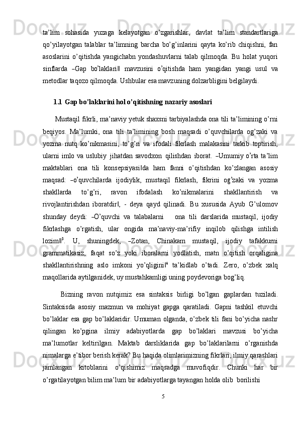 ta’lim   sohasida   yuzaga   kelayotgan   o’zgarishlar,   davlat   ta’lim   standartlariga
qo’yilayotgan   talablar   ta’limning   barcha   bo’g’inlarini   qayta   ko’rib   chiqishni,   fan
asoslarini   o’qitishda   yangichabn   yondashuvlarni   talab   qilmoqda.   Bu   holat   yuqori
s i n f la r da  ― G ap   b	o’ la k l ar i	‖   m a v z u s i ni  	o’ qi t i s h d a   ham   y a n g i d a n   y a n g i   u su l   v a
metodlar   taqozo   qilmoqda. Ushbular   esa   mavzuning   dolzarbligini   belgilaydi.
1.1 Gap   bo’laklarini hol o’qitishning   nazariy   asoslari
Mustaqil fikrli, ma’naviy yetuk shaxsni tarbiyalashda ona tili ta’limining o’rni
beqiyos.   Ma’lumki,   ona   tili   ta’limining   bosh   maqsadi   o’quvchilarda   og’zaki   va
yozma   nutq   ko’nikmasini,   to’g’ri   va   ifodali   fikrlash   malakasini   tarkib   toptirish,
ul a r n i i m lo   v a   u s lu b i y   j iha t d a n s a v o dx on   q i l is h d an   i b or a t.  	
― U m u m i y  	o’ rta ta ’ lim
maktablari   ona   tili   konsepsiyasi da	
‖   ham   fanni   o’qitishdan   ko’zlangan   asosiy
m a q s a d:  	
―o’ qu v c h i l a r d a   i jo di y l i k,   m ust a q i l   f ik r l a s h,   f i k r i n i   o	g’ z a ki   va   y oz m a
shakllarda   to’g’ri,   ravon   ifodalash   ko’nikmalarini   shakllantirish   va
rivojlantirishdan   iboratdir ,   -   deya   qayd   qilinadi.   Bu   xususida   Ayub   G’ulomov	
‖
s hu nday   de y di:  	
―O’ q u v c hi   va   ta l a b ala r n i       o na   t i l i   da r sla r id a   m ust a q il,   i j o d iy
fikrlashga   o’rgatish,   ular   ongida   ma’naviy-ma’rifiy   inqilob   qilishga   intilish
lo z i m	
‖ 3
.     U ,     sh u n in g d e k ,    	― Z ota n ,     C hi n a kam     m usta q il,     ij odiy     taf ak k u r n i
grammatikasiz,   faqat   so’z   yoki   iboralarni   yodlatish,   matn   o’qitish   orqaligina
shakllantirishning   aslo   imkoni   yo’qligini	
‖ 4
  ta’kidlab   o’tadi.   Zero,   o’zbek   xalq
maqollarida   aytilganidek,   uy   mustahkamligi   uning   poydevoriga   bog’liq.
Bizning   ravon   nutqimiz   esa   sintaksis   birligi   bo’lgan   gaplardan   tuziladi.
Sintaksisda   asosiy   mazmun   va   mohiyat   gapga   qaratiladi.   Gapni   tashkil   etuvchi
bo’laklar   esa   gap   bo’laklaridir.   Umuman   olganda,   o’zbek   tili   fani   bo’yicha   nashr
qilingan   ko’pgina   ilmiy   adabiyotlarda   gap   bo’laklari   mavzusi   bo’yicha
ma’lumotlar   keltirilgan.   Maktab   darsliklarida   gap   bo’laklarilarni   o’rganishda
nimalarga e’tibor berish kerak? Bu haqida olimlarimizning fikrlari, ilmiy qarashlari
jamlangan   kitoblarini   o’qishimiz   maqsadga   muvofiqdir.   Chunki   har   bir
o’rgatilayotgan   bilim   ma’lum   bir   adabiyotlarga   tayangan   holda   olib   borilishi  
5