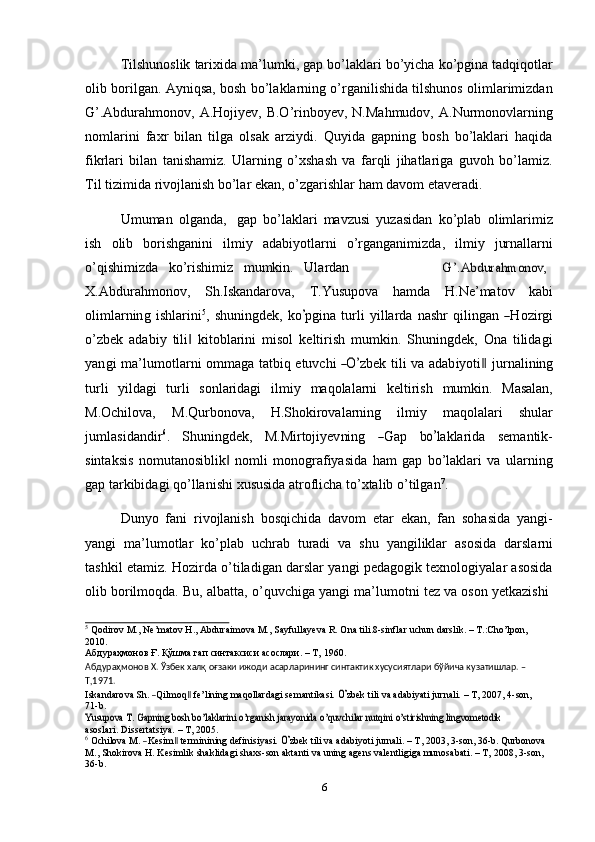 Tilshunoslik   tarixida   ma’lumki,   gap   bo’laklari   bo’yicha   ko’pgina   tadqiqotlar
olib borilgan. Ayniqsa, bosh bo’laklarning o’rganilishida tilshunos olimlarimizdan
G’.Abdurahmonov, A.Hojiyev, B.O’rinboyev, N.Mahmudov,  A.Nurmonovlarning
nomlarini   faxr   bilan   tilga   olsak   arziydi.   Quyida   gapning   bosh   bo’laklari   haqida
fikrlari   bilan   tanishamiz.   Ularning   o’xshash   va   farqli   jihatlariga   guvoh   bo’lamiz.
Til   tizimida   rivojlanish   bo’lar   ekan,   o’zgarishlar   ham   davom   etaveradi.
Umuman   olganda,   gap   bo’laklari   mavzusi   yuzasidan   ko’plab   olimlarimiz
ish   olib   borishganini   ilmiy   adabiyotlarni   o’rganganimizda,   ilmiy   jurnallarni
o’qishimizda   ko’rishimiz   mumkin.   UlardanG’.Abdurahmonov,
X.Abdurahmonov,   Sh.Iskandarova,   T.Yusupova   hamda   H.Ne’matov   kabi
o l i m lar n in g   i s h la r i n i 5
,   s h u ni n g d e k,   k o	
’ p gin a   t u r l i   y illa r da   n a shr   q i l in g a n  	― H ozi r g i
o’zbek   adabiy   tili   kitoblarini   misol   keltirish   mumkin.   Shuningdek,   Ona   tilidagi	
‖
y a n gi   m a ’ l u m ot l ar n i   o mm a g a   ta t b i q   e tu v c hi  	
―O’ z b ek   t il i   va   a d a b i y o t i	‖   j u r n a l i n in g
turli   yildagi   turli   sonlaridagi   ilmiy   maqolalarni   keltirish   mumkin.   Masalan,
M.Ochilova,   M.Qurbonova,   H.Shokirovalarning   ilmiy   maqolalari   shular
j u m la s i d a n di r 6
.     S hun i ng de k ,     M.M i r t o j i y e v ni ng    	
― G ap     b	o’ la k la r ida     se m an t i k -
sintaksis   nomutanosiblik   nomli   monografiyasida   ham   gap   bo’laklari   va   ularning	
‖
gap   tarkibidagi   qo’llanishi   xususida   atroflicha   to’xtalib   o’tilgan 7
.
Dunyo   fani   rivojlanish   bosqichida   davom   etar   ekan,   fan   sohasida   yangi-
yangi   ma’lumotlar   ko’plab   uchrab   turadi   va   shu   yangiliklar   asosida   darslarni
tashkil etamiz. Hozirda o’tiladigan darslar yangi pedagogik texnologiyalar asosida
olib   borilmoqda.   Bu,   albatta,   o’quvchiga   yangi   ma’lumotni   tez   va   oson   yetkazishi
5
  Qodirov   M.,   Ne’matov   H.,   Abduraimova   M.,   Sayfullayeva   R.   Ona   tili.8-sinflar   uchun   darslik.   –   T.:Cho’lpon,  
2010.
Абдураҳмонов   Ғ.   Қўшма   гап   синтаксиси   асослари. –   Т,   1960.
Абдураҳмонов Х. Ўзбек халқ оғзаки ижоди асарларининг синтактик хусусиятлари бўйича кузатишлар. –
Т,1971.	
Iskandarova
 Sh.  ―Qilmoq‖  fe’lining  maqollar	dagi  semantikasi.  O’zbek  	tili  va  adabiyati  	jurnali.  	–  T,  2007	,  4-son, 
71-b.	
Yusupova	 T. Gapning bosh bo’laklarini	 o’rganish jarayonida	 o’quvchilar	 nutqini	 o’stirishning lingvometodik	 
asoslari.   Dissertatsiya.   –   T,   2005.	
6
 Och	ilo	va  M.  ―Kesim‖  terminining  	definisiyasi.  	O’zbek  	tili  	va  adabiyoti  jurnali.  	–  T,  2003,  3-son,  36-b.  Qurbonova
M., Shokirova H. Kesimlik shaklidagi shaxs-son aktanti va uning agens valentligiga munosabati. – T,   2008,   3-son,  
36-b.
6