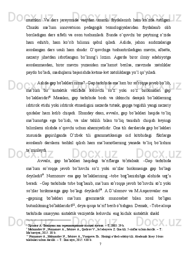 mumkin.   Va   dars   jarayonida   vaqtdan   unumli   foydalanish   ham   ko’zda   tutilgan.
Chunki   ma’lum   innovatsion   pedagogik   texnologiyalaridan   foydalanib   olib
boriladigan   dars   sifatli   va   oson   tushuniladi.   Bunda   o’quvchi   bir   paytning   o’zida
ham   eshitib,   ham   ko’rib   bilimni   qabul   qiladi.   Aslida,   jahon   andozalariga
asoslangan   dars   usuli   ham   shudir.   O’quvchiga   tushuntiriladigan   mavzu,   albatta,
nazariy   jihatdan   isbotlangan   bo’lmog’i   lozim.   Agarda   biror   ilmiy   adabiyotga
asoslanmasdan,   biror   mavzu   yuzasidan   ma’lumot   berilsa,   mavzuda   xatoliklar
paydo   bo’ladi,   mashqlarni   bajarishda   ketma-ket   xatoliklarga   yo’l   qo’yiladi.
A s l ida g a p  bo’ l a k la r i ni m a? 	― G ap t a r k i b i da  m a ’ lum bir  s	o’ r o qqa  j a v o b bo’lib,
ma’lum   bir   sintaktik   vazifada   keluvchi   so’z   yoki   so’z   birikmalari   gap
bo’laklaridir	
‖ 8.
  Masalan,   gap   tarkibida   bosh   va   ikkinchi   darajali   bo’laklarning
ishtirok etishi yoki ishtirok etmasligini nazarda tutsak, gapga tegishli yangi nazariy
qoidalar   ham   kelib   chiqadi.   Shunday   ekan,   avvalo,   gap   bo’laklari   haqida   to’liq
ma’lumotga   ega   bo’lish,   va   ular   tahlili   bilan   to’liq   tanishib   chiqish   keyingi
bilimlarni olishda o’quvchi uchun ahamiyatlidir. Ona tili darslarida gap bo’laklari
xususida   gapirilganda   O’zbek   tili   grammatikasiga   oid   kitobidagi   fikrlarga
asoslanib   darslarni   tashkil   qilish   ham   ma’lumotlarning   yanada   to’liq   bo’lishini
ta’minlaydi.
A vv a l o,     g a p     b	
o’ la k la r i     h a q i d a gi     ta ’ ri f l ar g a     t	o’ x ta l s a k.    	― Gap     ta r k i bi da
ma’lum   so’roqqa   javob   bo’luvchi   so’z   yoki   so’zlar   birikmasiga   gap   bo’lagi
de y il a di	
‖ 9
.   N ur m on o v   e s a   gap   b	o’ la k la r i n i ng  	― to b e   b o	g’ la n i shi	‖g a   a l o h i d a   u r	g’ u
ber a d i :  	
― G ap   ta r k i bid a   t o b e   b o	g’ l a n i b,   m a’ l um   s	o’ r o q q a   j a vo b   b	o’ l u v c hi   s	o’ z   y oki
so’zlar   birikmasiga   gap   bo’lagi   deyiladi	
‖ 10
.   A.G’ulomov   va   M.Asqarovalar   esa	
―
ga p n i ng     b	o’ la k la r i     m a ’ l u m     gr a m m a t ik     m un o s a b a t     b i l a n     xo s i l     b	o’ l g an
b ut u n l ik n in g  b	
o’ l a k l ar i di r	‖ 11
, de y a qi s qa  t a ’ rif be r i b 	o’ t i s h g a n .  D e m a k , 	― T o b e aloqa
tarkibida   muayyan   sintaktik   vaziyatda   keluvchi   eng   kichik   sintaktik   shakl
8
  Ҳожиев А.   Тилшунослик   терминларининг изоҳли   луғати.   –   Т,   2002.   29-b.
9
  Mahmudov   N.,   Nurmonov   A.,   Sobirov   A.,   Qodirov   V.,   Jo’raboyeva   Z.   Ona   tili.   5-sinflar   uchun   darslik.   –   T.:  
Ma’naviyat,   2015. 38-b.
10
  Nurmonov   A.,   Mahmudov   N.,   Sobirov   A.,   Yusupova   Sh..   Hozirgi   o’zbek   adabiy   tili.   Akademik   litsey   3-kurs  
talabalari   uchun   darslik.   –   T.:   Ilmi   ziyo, 2015.   430-b.
7