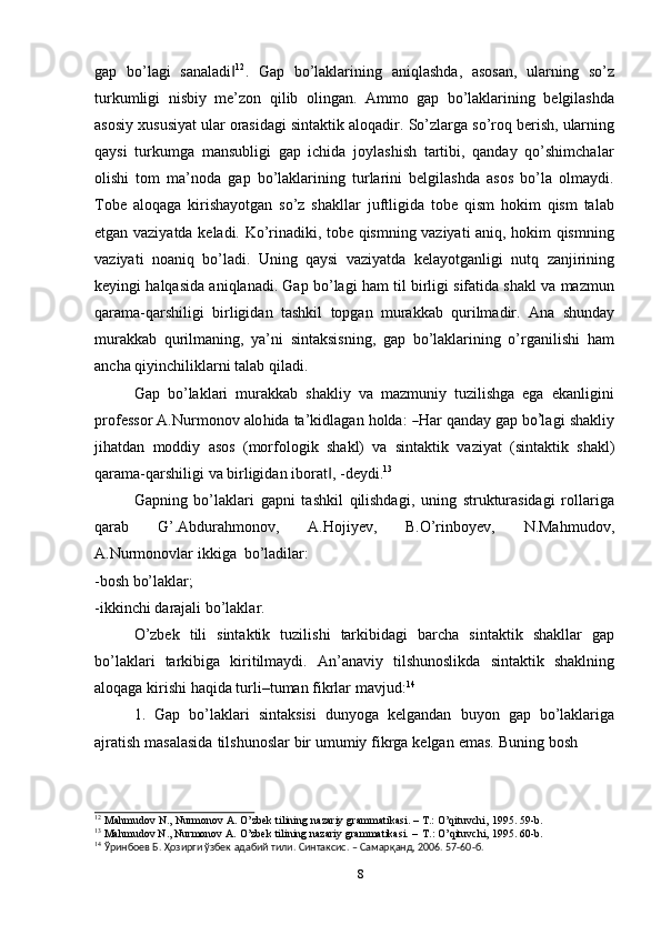 gap   bo’lagi   sanaladi‖ 12
.   Gap   bo’laklarining   aniqlashda,   asosan,   ularning   so’z
turkumligi   nisbiy   me’zon   qilib   olingan.   Ammo   gap   bo’laklarining   belgilashda
asosiy   xususiyat   ular   orasidagi   sintaktik   aloqadir.   So’zlarga   so’roq   berish,   ularning
qaysi   turkumga   mansubligi   gap   ichida   joylashish   tartibi,   qanday   qo’shimchalar
olishi   tom   ma’noda   gap   bo’laklarining   turlarini   belgilashda   asos   bo’la   olmaydi.
Tobe   aloqaga   kirishayotgan   so’z   shakllar   juftligida   tobe   qism   hokim   qism   talab
etgan vaziyatda keladi. Ko’rinadiki, tobe qismning vaziyati aniq, hokim qismning
vaziyati   noaniq   bo’ladi.   Uning   qaysi   vaziyatda   kelayotganligi   nutq   zanjirining
keyingi halqasida aniqlanadi. Gap bo’lagi ham til birligi sifatida shakl va mazmun
qarama-qarshiligi   birligidan   tashkil   topgan   murakkab   qurilmadir.   Ana   shunday
murakkab   qurilmaning,   ya’ni   sintaksisning,   gap   bo’laklarining   o’rganilishi   ham
ancha   qiyinchiliklarni   talab   qiladi.
Gap   bo’laklari   murakkab   shakliy   va   mazmuniy   tuzilishga   ega   ekanligini
pr o fе ss or   A . N ur m o n ov   a lo h i da   ta ’ k i d l a g a n   h o l d a:  	
― H ar   qa n d ay   g a p   b	o’ l a g i   s h a k liy
jihatdan   moddiy   asos   (morfologik   shakl)   va   sintaktik   vaziyat   (sintaktik   shakl)
qarama-qarshiligi   va   birligidan   iborat ,	
‖   -dеydi. 13
Gapning   bo’laklari   gapni   tashkil   qilishdagi,   uning   strukturasidagi   rollariga
qarab   G’.Abdurahmonov,   A.Hojiyev,   B.O’rinboyev,   N.Mahmudov,
A.Nurmonovlar   ikkiga   bo’ladilar:
-bosh   bo’laklar;
-ikkinchi   darajali   bo’laklar.
O’zbek   tili   sintaktik   tuzilishi   tarkibidagi   barcha   sintaktik   shakllar   gap
bo’laklari   tarkibiga   kiritilmaydi.   An’anaviy   tilshunoslikda   sintaktik   shaklning
aloqaga   kirishi   haqida turli–tuman fikrlar   mavjud: 14
1. Gap   bo’laklari   sintaksisi   dunyoga   kеlgandan   buyon   gap   bo’laklariga
ajratish   masalasida   tilshunoslar   bir   umumiy   fikrga   kеlgan   emas.   Buning   bosh
12
  Mahmudov   N.,   Nurmonov   A.   O’zbеk   tilining   nazariy   grammatikasi.   –   T.:   O’qituvchi,   1995.   59-b.
13
  Mahmudov   N.,   Nurmonov   A.   O’zbеk   tilining   nazariy   grammatikasi.   –   T.:   O’qituvchi,   1995.   60-b.
14
  Ўринбоев Б.   Ҳозирги ўзбек   адабий   тили.   Синтаксис. – Самарқанд,   2006.   57-60-б.
8