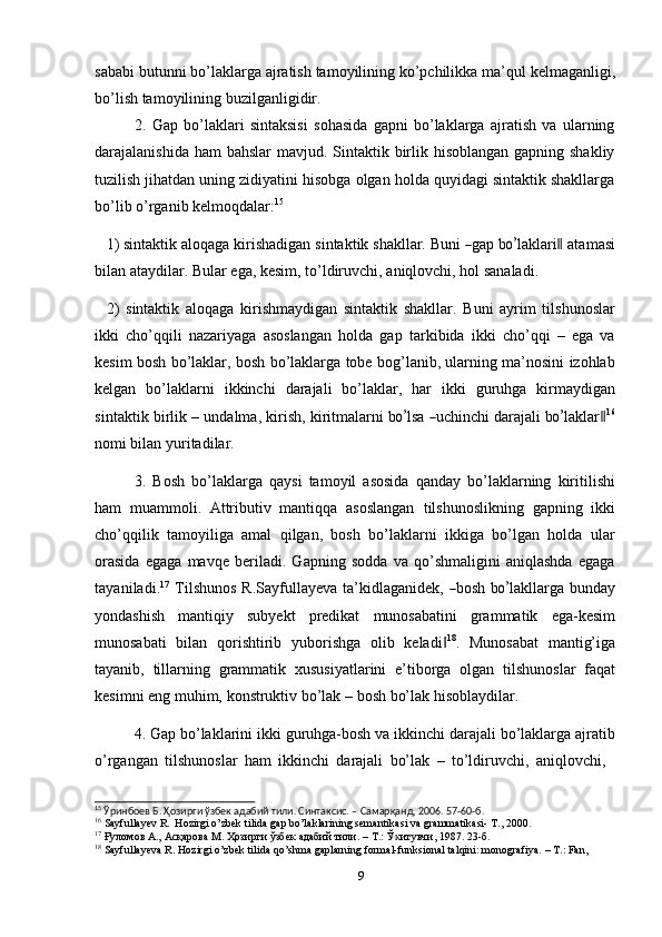 sababi   butunni   bo’laklarga   ajratish   tamoyilining   ko’pchilikka   ma’qul   kеlmaganligi,
bo’lish tamoyilining   buzilganligidir.
2. Gap   bo’laklari   sintaksisi   sohasida   gapni   bo’laklarga   ajratish   va   ularning
darajalanishida ham bahslar  mavjud. Sintaktik birlik hisoblangan gapning shakliy
tuzilish jihatdan uning zidiyatini hisobga olgan holda quyidagi sintaktik shakllarga
bo’lib   o’rganib kеlmoqdalar: 15
1) si n ta kt ik   a l o q a ga   k i r i s h a d i g a n   s i nt a k t i k   s h a k l lar.   B u n i  ― gap   b	o’ l a k lar i	‖  ata m a s i
bilan   ataydilar.   Bular   ega,   kesim,   to’ldiruvchi,   aniqlovchi,   hol   sanaladi.
2) sintaktik   aloqaga   kirishmaydigan   sintaktik   shakllar.   Buni   ayrim   tilshunoslar
ikki   cho’qqili   nazariyaga   asoslangan   holda   gap   tarkibida   ikki   cho’qqi   –   ega   va
kesim bosh bo’laklar, bosh bo’laklarga tobe bog’lanib, ularning ma’nosini izohlab
kelgan   bo’laklarni   ikkinchi   darajali   bo’laklar,   har   ikki   guruhga   kirmaydigan
s i n t a k t i k   b i r l i k   –   u n d al m a,   kiri s h,   k i r it m alar n i   b	
o’ lsa  	― uc h i n c hi   d ara j a li  b	o’ l a k l a r	‖ 16
nomi bilan   yuritadilar.
3. Bosh   bo’laklarga   qaysi   tamoyil   asosida   qanday   bo’laklarning   kiritilishi
ham   muammoli.   Attributiv   mantiqqa   asoslangan   tilshunoslikning   gapning   ikki
cho’qqilik   tamoyiliga   amal   qilgan,   bosh   bo’laklarni   ikkiga   bo’lgan   holda   ular
orasida   egaga   mavqe   beriladi.   Gapning   sodda   va   qo’shmaligini   aniqlashda   egaga
ta y a n i la d i . 1 7
  T il s h un os   R.Sa y f u lla y e v a   ta ’ ki dl a g a n id e k,  	
― bo s h   b	o’ la k l la r ga   bu n d ay
yondashish   mantiqiy   subyekt   predikat   munosabatini   grammatik   ega-kesim
munosabati   bilan   qorishtirib   yuborishga   olib   keladi	
‖ 18
.   Munosabat   mantig’iga
tayanib,   tillarning   grammatik   xususiyatlarini   e’tiborga   olgan   tilshunoslar   faqat
kеsimni   eng   muhim,   konstruktiv   bo’lak   –   bosh   bo’lak   hisoblaydilar.
4. Gap   bo’laklarini   ikki   guruhga-bosh   va   ikkinchi   darajali   bo’laklarga   ajratib
o’rgangan   tilshunoslar   ham   ikkinchi   darajali   bo’lak   –   to’ldiruvchi,   aniqlovchi,
15
  Ўринбоев   Б.   Ҳозирги   ўзбек адабий   тили.   Синтаксис.   –   Самарқанд,   2006.   57-60-б.
16
  Sayfullayev   R.   Hozirgi   o’zbek   tilida   gap   bo’laklarining   semantikasi   va   grammatikasi-   T.,   2000.
17
  Ғуломов А.,   Асқарова   М.   Ҳозирги   ўзбек   адабий   тили.   –   Т.:   Ў итувчи,	
ᴋ   1987.   23-б.
18
  Sayfullayeva   R.   Hozirgi   o’zbek   tilida   qo’shma   gaplarning   formal-funksional   talqini:   monografiya.   –   T.:   Fan,  
9 