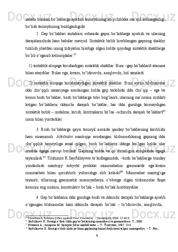 sababi   butunni   bo’laklarga   ajratish   tamoyilining   ko’pchilikka   ma’qul   kеlmaganligi,
bo’lish tamoyilining   buzilganligidir.
2. Gap   bo’laklari   sintaksisi   sohasida   gapni   bo’laklarga   ajratish   va   ularning
darajalanishida ham bahslar  mavjud. Sintaktik birlik hisoblangan gapning shakliy
tuzilish jihatdan uning zidiyatini hisobga olgan holda quyidagi sintaktik shakllarga
bo’lib   o’rganib kеlmoqdalar: 15
1) si n ta kt ik   a l o q a ga   k i r i s h a d i g a n   s i nt a k t i k   s h a k l lar.   B u n i  ― gap   b	o’ l a k lar i	‖  ata m a s i
bilan   ataydilar.   Bular   ega,   kesim,   to’ldiruvchi,   aniqlovchi,   hol   sanaladi.
2) sintaktik   aloqaga   kirishmaydigan   sintaktik   shakllar.   Buni   ayrim   tilshunoslar
ikki   cho’qqili   nazariyaga   asoslangan   holda   gap   tarkibida   ikki   cho’qqi   –   ega   va
kesim bosh bo’laklar, bosh bo’laklarga tobe bog’lanib, ularning ma’nosini izohlab
kelgan   bo’laklarni   ikkinchi   darajali   bo’laklar,   har   ikki   guruhga   kirmaydigan
s i n t a k t i k   b i r l i k   –   u n d al m a,   kiri s h,   k i r it m alar n i   b	
o’ lsa  	― uc h i n c hi   d ara j a li  b	o’ l a k l a r	‖ 16
nomi bilan   yuritadilar.
3. Bosh   bo’laklarga   qaysi   tamoyil   asosida   qanday   bo’laklarning   kiritilishi
ham   muammoli.   Attributiv   mantiqqa   asoslangan   tilshunoslikning   gapning   ikki
cho’qqilik   tamoyiliga   amal   qilgan,   bosh   bo’laklarni   ikkiga   bo’lgan   holda   ular
orasida   egaga   mavqe   beriladi.   Gapning   sodda   va   qo’shmaligini   aniqlashda   egaga
ta y a n i la d i . 1 7
  T il s h un os   R.Sa y f u lla y e v a   ta ’ ki dl a g a n id e k,  	
― bo s h   b	o’ la k l la r ga   bu n d ay
yondashish   mantiqiy   subyekt   predikat   munosabatini   grammatik   ega-kesim
munosabati   bilan   qorishtirib   yuborishga   olib   keladi	
‖ 18
.   Munosabat   mantig’iga
tayanib,   tillarning   grammatik   xususiyatlarini   e’tiborga   olgan   tilshunoslar   faqat
kеsimni   eng   muhim,   konstruktiv   bo’lak   –   bosh   bo’lak   hisoblaydilar.
4. Gap   bo’laklarini   ikki   guruhga-bosh   va   ikkinchi   darajali   bo’laklarga   ajratib
o’rgangan   tilshunoslar   ham   ikkinchi   darajali   bo’lak   –   to’ldiruvchi,   aniqlovchi,
15
  Ўринбоев   Б.   Ҳозирги   ўзбек адабий   тили.   Синтаксис.   –   Самарқанд,   2006.   57-60-б.
16
  Sayfullayev   R.   Hozirgi   o’zbek   tilida   gap   bo’laklarining   semantikasi   va   grammatikasi-   T.,   2000.
17
  Ғуломов А.,   Асқарова   М.   Ҳозирги   ўзбек   адабий   тили.   –   Т.:   Ў итувчи,	
ᴋ   1987.   23-б.
18
  Sayfullayeva   R.   Hozirgi   o’zbek   tilida   qo’shma   gaplarning   formal-funksional   talqini:   monografiya.   –   T.:   Fan,  
9