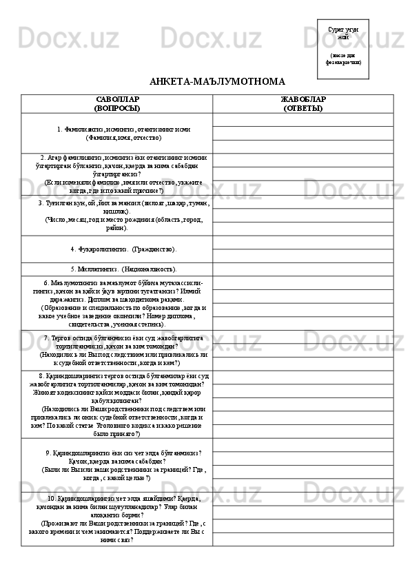АНКЕТА-МАЪЛУМОТНОМА
САВОЛЛАР 
(ВОПРОСЫ) ЖАВОБЛАР 
(ОТВЕТЫ)
1.  Фамилиянгиз, исмингиз, отангизнинг исми
(Фамилия, имя, отчество)
2.  Агар фамилиянгиз, исмингиз ёки отангизнинг исмини
ўзгартирган бўлсангиз, қачон, қаерда ва нима сабабдан
ўзгартиргансиз?
(Если изменяли фамилию, имя или отчество, укажите
когда, где и по какой причине?)
3.  Туғилган кун, ой, йил ва манзил (вилоят, шаҳар, туман,
қишлоқ).
(Число, месяц, год и место рождения (область, город,
район).
4.  Фуқаролигингиз.    (Гражданство).
5.  Миллатингиз.    (Национальность).
6.  Маълумотингиз ва маълумот бўйича мутахассисли -
гингиз, қачон ва қайси ўқув юртини тугатгансиз? Илмий
даражангиз. Диплом ва шаҳодатнома рақами.
(Образование и специальность по образованию, когда и
какое учебное заведение окончили? Номер диплома,
свидетельства, ученная степень) .
7. Тергов остида бўлганмисиз ёки суд жавобгарлигига
тортилганмисиз, қачон ва ким томондан? 
(Находились ли Вы под следствием или привлекались ли
к судебной ответственности, когда и кем?)
8. Қ ари н дошларингиз тергов остида бўлганми лар  ёки суд
жавобгарлигига тортилганми лар , қачон ва ким томонидан?
Жиноят кодексининг қайси моддаси билан, қандай қарор
қабул қилинган?
(Находились ли Ваши родственники под следствем или
привлекались ли они к судебной ответственности, когда и
кем? По какой статье Уголовного кодекса и како решение
было принято?)
9. Қариндошларингиз ёки сиз чет элда бўлганмисиз?
Қ ачон, қаерда ва нима сабабдан?
(Были ли Вы или ваши родственники за границей? Где,
когда, с какой целью?)
10. Қариндошларингиз чет элда яшайдими? Қаерда,
қачондан ва нима билан шуғулланадилар?  Улар билан
алоқангиз борми?
(Проживают ли Ваши родственники за границей? Где, с
какого времени и чем занимаются? Поддерживаете ли Вы с
ними связ? Сурат учун 
жой 
(место для
фотокарточки) 