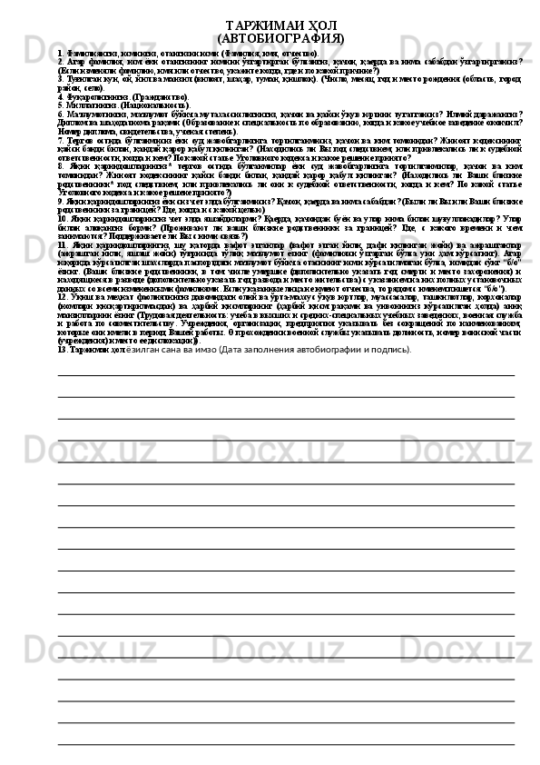                                                       ТАРЖИМАИ  Ҳ ОЛ 
                                                   (АВТОБИОГРАФИЯ)
1. Фамилиян гиз , исмингиз, отангизни исми (Фамилия, имя, отчество).
2.   Агар   фамилия,   исм   ёки   отангизнинг   исмини   ўзгартирган   бўлсангиз,   қачон,   қаерда   ва   нима   сабабдан   ўз гартиргансиз?
(Если изменяли фамилию, имя или отчество, укажите когда, где и по какой причине?)
3. Тyғилган  кун, ой, йил ва манзил (вилоят, шаҳар, туман, қишлоқ).   (Число, месяц, год и место рождения (область,   город,
район, село ) .
4. Фу қ ароли гингиз . (Гражданство).
5 .   М илл атингиз. (Национальность).
6.   Маълумотингиз,   маълумот  бўйича  мутахассиcлигингиз,   қачон   ва   қайси   ўқyв   юртини   тугатгансиз?   Илмий   даражангиз ?
Диплом ва  шаҳодатнома  ра қ ами (Образование и специальность по образованию, когда и какое учебное заведение окончил?
Номер диплома, свидетельства, ученая степень).
7.   Тергoв   остида   бўлганмисиз   ёки   суд   жавобгарлигига   тортилганмисиз,   қачон   ва   ким   томонидан?   Жиноят   кодексининг
қайси   банди  билан,   қандай  қарор   қабул  қилинган?   (Находились  ли  Вы  под   следствием,   или  привлекались  ли   к  судебной
ответственности, когда и кем? По какой статье Уголовного кодекса и какое решение принято?
8.   Яқин   қариндошларингиз*   тергов   остида   бўлганмилар   ёки   суд   жавобгарлигига   тоpтилгaнмилар,   қачон   ва   ким
томонидан?   Жиноят   кодексининг   қайси   банди   билан,   қандай   қарор   қабул   қилинган?   (Находились   ли   Ваши   близкие
родственники *   под   следствием,   или   привлекались   ли   они   к   судебной   ответственности,   когда   и   кем?   По   какой   статье
Уголовного кодекса и какое реше н е принято ? )
9. Яқин қариндошларингиз ёки сиз чет элда бўлганмисиз? Қ aчон,  қ аерда ва   нима сабабдан? (Были ли Вы или Ваши   близкие
родственники за границей? Где ,  когда и с какой целью)
10.   Я қ ин   қа риндошларингиз   чет   элда   яшайдиларми?   Қа ерда,   қ ачондан   буён   ва   улар   нима   билан   шуғулланадилар ?   У л ар
билан   ало қ анги з   борми?   (Проживают   ли   ваши   близкие   родственники   за   границей?   Где,   с   какого   времени   и   чем
занимаются? Поддерживаете ли Вы с ними связь?)
11.   Яқин   қариндошларингиз,   шу   қаторда   вафот   этганлар   (вафот   этган   йили,   дафн   қилинган   жойи)   ва   ажрашганлар
(ажрашган   йили,   яшаш   жойи)   тўғpисида   тўлиқ   маълумот   ёзинг   (фамилияси   ўзгарган   бўлса   уни   ҳам   кўрсатинг).   Агар
юқорида кўpсатилган шахсларда паспортдaги маълумот  бўйичa отасининг исми кўpсатилмаган  бўлса, исмидан cўнг “б/о”
ёзинг.   ( В аши   б лизкие   родственники,   в   том   числе   умершие   (дополнительно   указать   год   смерти   и   место   захоронения)   и
находящиеся   в разводе (дополнительно указать год развода и место жительства) с указанием на них полных установоч н ых
данных со всеми измененными фамилиями. Если указанные лица не имеют отчества, то рядом с именем пишется  “ б/ о” ).
12.   Ўқиш  ва  меҳнат   фаолиятингиз  давомидаги  олий  ва  ўрта-махсус  ўқув  юртлар,   муассасалар,  ташкилотлар,   корхоналар
(номлари   қисқартирилмасдан)   ва   ҳарбий   қисмларнинг   (ҳарбий   қисм   pақами   ва   унвонингиз   кўpсатилган   ҳолда)   аниқ
манзилларини ёзинг  (Трудовая деятельность: учеба в высших и средних-специальных учебных заведениях ,  военн а я  служ ба
и   ра бота   по   совместительству.   Учреждения,   организации,   предприятия   указывать   без   сокращений   по   наименованиям,
которые они имели в период Вашей работы. О прохождении военной службы указывать должность, номер воинской части
(учреждения) и место ее дислокации )) .
1 3. Таржимаи  ҳол  ёзилган сана ва имзо (Дата заполнения автобиографии и подпись). 