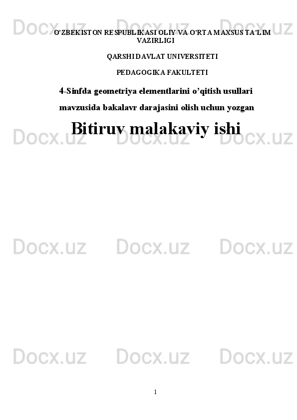 O’ZB E KISTON R E SPUBLIKASI OLIY VA O’RTA MAXSUS TA ’ LIM
VAZIRLIGI
QARSHI DAVLAT UNIVЕRSITЕTI
PEDAGOGIKA FAKULTETI
4 -Sinfda geometriya elementlarini o’qitish usullari
  mavzusida  bakalavr darajasini olish uchun  yozgan
Bitiruv malakaviy ishi
1 