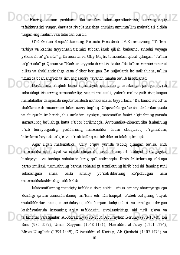 Hozirgi   zamon   yoshlarini   fan   asoslari   bilan   qurollantirish,   ularning   aqliy
tafakkurlarini yuqori darajada rivojlantirishga erishish umumta’lim maktablari oldida
turgan eng muhim vazifalardan biridir.
О‘zbekiston   Respublikasining   Birinchi   Prezidenti   I.A.Karimovning   “Ta’lim-
tarbiya   va   kadrlar   tayyorlash   tizimini   tubdan   isloh   qilish,   barkamol   avlodni   voyaga
yetkazish tо‘g‘risida”gi farmonida va Oliy Majlis tomonidan qabul qilingan “Ta’lim
tо‘g‘risida” gi Qonun va “Kadrlar tayyorlash milliy dasturi”da ta’lim tizimini nazorat
qilish va shakllantirishga katta e’tibor berilgan. Bu hujjatlarda kо‘ratilishicha, ta’lim
tizimida boshlang‘ich ta’lim eng asosiy, tayanch manba bо‘lib hisoblanadi.
Davlatimiz   istiqboli   bozor   iqtisodiyoti   qonunlariga   asoslangan   jamiyat   qurish
sohasidagi  ishlarning samaradorligi  yuqori  malakali, yuksak  ma’aviyatli  rivojlangan
mamlakatlar darajasida raqobatbardosh mutaxassislar tayyorlash, “Barkamol avlod”ni
shakllantirish muammosi  bilan uzviy bog‘liq. О‘quvchilarga barcha fanlardan puxta
va chuqur bilim berish, shu jumladan, ayniqsa, matematika fanini о‘qitishning yanada
samaraliroq bо‘lishiga katta e’tibor berilmoqda. Avtomatika-kibnernitika fanlarining
о‘sib   borayotganligi   yoshlarning   matematika   fanini   chuqurroq   о‘rganishini,
bilimlarni hayotda tо‘g‘ri va о‘rinli tadbiq eta bilishlarini talab qilmoqda.
Agar   ilgari   matematika     Oliy   о‘quv   yurtida   tadbiq   qilingan   bо‘lsa,   endi
matematika   iqtisodiyot   va   ishlab   chiqarish,   savdo,   transport,   tibbiyot,   pedagogika,
biologiya     va   boshqa   sohalarda   keng   qо‘llanilmoqda.   Ilmiy   bilimlarning   oldinga
qarab intilishi, turmushning barcha sohalariga texnikaning kirib borishi fanning turli
sohalarigina   emas,   balki   amaliy   yo’nalishlarning   kо‘pchiligini   ham
matematikalashtirishga olib keldi.
Matematikaning   mantiqiy   tafakkur   rivojlanishi   uchun   qanday   ahamiyatga   ega
ekanligi   qadim   zamonlardanoq   ma’lum   edi.   Darhaqiqat,   o’zbek   xalqining   buyuk
mutafakkirlari   uzoq   o’tmishdayoq   olib   borgan   tadqiqotlari   va   amalga   oshirgan
kashfiyotlarida   insonning   aqliy   tafakkurini   rivojlantirishga   oid   turli   g’oya   va
ta’limotlar yaratganlar. Al-Xorazmiy (783-850), Abu rayhon Beruniy (973-1048), Ibn
Sino   (980-1037),   Umar   Xayyom   (1048-1131),   Nasriddin   at-Tusiy   (1201-1274),
Mirzo   Ulug’bek   (1394-1449),   G’iyosiddin   al-Koshiy,   Ali   Qushchi   (1402-1474)   va
10 