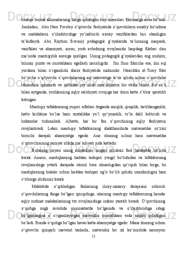boshqa   buyuk   allomalarning   bizga   qoldirgan   boy   meroslari   fikrimizga   asos   bo’ladi.
Jumladan,    Abu   Nasr   Forobiy  o’qituvchi   faoliyatida  o’quvchilarni   amaliy  ko’nikma
va   malakalarni   o’zlashtirishga   yo’naltirish   asosiy   vazifalardan   biri   ekanligini
ta’kidlaydi.   Abu   Rayhon   Beruniy   pedagogik   g’oyalarida   ta’limning   maqsadi,
vazifalari   va   ahamiyati,   inson,   yosh   avlodning   rivojlanishi   haqidagi   fikrlari   chin
ma’noda   mantiqiylik   asosiga   qurilgan.   U ning   pedagogik   g’oyalaridan   eng   muhimi,
bilimni   puxta   va   mustahkam   egallash   zarurligidir.     Ibn   Sino   fikricha   esa,   ilm   aql
yordami   bilan   o’rganilishi   shaxs   faoliyatida   muhimdir.   Nasriddin   at-Tusiy   fikri
bo’yicha o’qityuvchi o’quvchilarning aql-zakovatiga ta’sir  qilishi  uchun o’quvchilar
ishonchini   qozonish   va   qalbidan   joy   olish   mas’uliyatini   his   etishi   lozim.   Bir   so’z
bilan aytganda, yoshlarniing aqliy salohiyati rivojiga har doim katta e’tibor qaratilib
kelingan.
Mantiqiy tafakkurning yuqori sifatlari deganda aniqlik, qisqalik, tartiblanganlik,
hatto   kichkina   bо‘lsa   ham   soxtalikka   yо‘l   qо‘ymaslik,   tо‘la   dalil   keltirish   va
hokazolar   tushuniladi.   Albatta,   har   bir   fan   о‘quvchining   aqliy   faoliyatini
rivojlantiradi.   Lekin   mantiqiy   tafakkurning   shakllanishida   matematika   sо‘zsiz
birinchi   darajali   ahamiyatga   egadir.   Ana   shuning   uchun   ham   matematika
о‘qituvchisining jamiyat oldida ma’suliyati juda kattadir.
Bolaning   miyasi   uning   muskullari   singari   uzluksiz   faol   harakatda   bo’lishi
kerak.   Ammo,   mashqlarning   haddan   tashqari   yengil   bо‘lishidan   va   tafakkurning
rivojlanishiga   yetarli   darajada   stimul   bera   olmasligidan   qо‘rqish   bilan   birga,   bu
mashqlarning   bolalar   uchun   haddan   tashqari   og‘ir   bо‘lib   qolishi   mumkinligini   ham
e’tiborga olishimiz kerak.
Maktabda   о‘qitiladigan   fanlarning   ilmiy-nazariy   darajasini   oshirish
о‘quvchilarning   fanga   bo’lgan   qiziqishiga,   ularning   mantiqiy   tafakkurining   hamda
aqliy   mehnat   malakalarining   tez   rivojlanishiga   imkon   yaratib   beradi.   О‘quvchining
о‘qishga   ongli   ravishda   munosabatda   bо‘lganida   va   о‘zlashtirishga   istagi
bо‘lgandagina   u   о‘rganilayotgan   materialni   mustahkam   esda   saqlab   qoladigan
bо‘ladi. Bunda о‘qishga bо‘lgan havas katta ahamiyatga egadir. Mana shuning uchun
о‘qituvchi   qiziqarli   material   tanlashi,   materialni   bir   xil   ko’rinishda   namoyon
11 