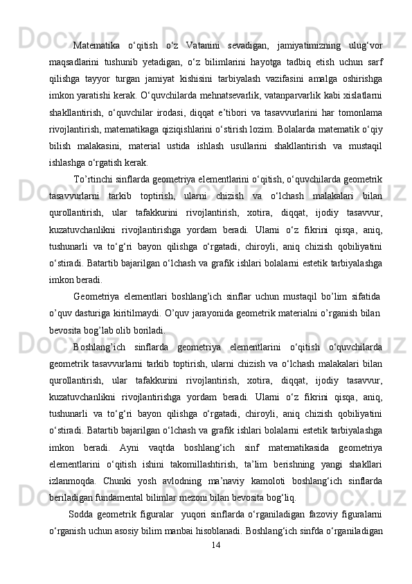 Matematika   о‘qitish   о‘z   Vatanini   sevadigan,   jamiyatimizning   ulug‘vor
maqsadlarini   tushunib   yetadigan,   о‘z   bilimlarini   hayotga   tadbiq   etish   uchun   sarf
qilishga   tayyor   turgan   jamiyat   kishisini   tarbiyalash   vazifasini   amalga   oshirishga
imkon yaratishi kerak. О‘quvchilarda mehnatsevarlik, vatanparvarlik kabi xislatlarni
shakllantirish,   о‘quvchilar   irodasi,   diqqat   e’tibori   va   tasavvurlarini   har   tomonlama
rivojlantirish, matematikaga qiziqishlarini о‘stirish lozim. Bolalarda  matematik  о‘qiy
bilish   malakasini,   material   ustida   ishlash   usullarini   shakllantirish   va   mustaqil
ishlashga о‘rgatish kerak.
To’rtinchi sinflarda geometriya elementlarini о‘qitish, о‘quvchilarda geometrik
tasavvurlarni   tarkib   toptirish,   ularni   chizish   va   о‘lchash   malakalari   bilan
qurollantirish,   ular   tafakkurini   rivojlantirish,   xotira,   diqqat,   ijodiy   tasavvur,
kuzatuvchanlikni   rivojlantirishga   yordam   beradi.   Ularni   о‘z   fikrini   qisqa,   aniq,
tushunarli   va   tо‘g‘ri   bayon   qilishga   о‘rgatadi,   chiroyli,   aniq   chizish   qobiliyatini
о‘stiradi. Batartib bajarilgan о‘lchash va grafik ishlari bolalarni estetik tarbiyalashga
imkon beradi.
Geometriya   elementlari   boshlang’ich   sinflar   uchun   mustaqil   bo’lim   sifatida
o’quv dasturiga kiritilmaydi. O’quv jarayonida geometrik materialni o’rganish bilan
bevosita bog’lab olib boriladi. 
Boshlang’ich   sinflarda   geometriya   elementlarini   о‘qitish   о‘quvchilarda
geometrik   tasavvurlarni   tarkib   toptirish,   ularni   chizish   va   о‘lchash   malakalari   bilan
qurollantirish,   ular   tafakkurini   rivojlantirish,   xotira,   diqqat,   ijodiy   tasavvur,
kuzatuvchanlikni   rivojlantirishga   yordam   beradi.   Ularni   о‘z   fikrini   qisqa,   aniq,
tushunarli   va   tо‘g‘ri   bayon   qilishga   о‘rgatadi,   chiroyli,   aniq   chizish   qobiliyatini
о‘stiradi. Batartib bajarilgan о‘lchash va grafik ishlari bolalarni estetik tarbiyalashga
imkon   beradi.   Ayni   vaqtda   boshlang‘ich   sinf   matematikasida   geometriya
elementlarini   о‘qitish   ishini   takomillashtirish,   ta’lim   berishning   yangi   shakllari
izlanmoqda.   Chunki   yosh   avlodning   ma’naviy   kamoloti   boshlang‘ich   sinflarda
beriladigan fundamental bilimlar mezoni bilan bevosita bog‘liq.
Sodda   geometrik   figuralar     yuqori   sinflarda   о‘rganiladigan   fazoviy   figuralarni
о‘rganish uchun asosiy bilim manbai hisoblanadi.   Boshlang‘ich sinfda о‘rganiladigan
14 