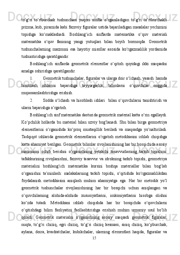 tо‘g‘ri   tо‘rtburchak   tushunchasi   yuqori   sinfda   о‘rganiladigan   tо‘g‘ri   tо‘rtburchakli
prizma, kub, piramida kabi fazoviy figuralar ustida bajariladigan masalalar yechimini
topishga   kо‘maklashadi.   Boshlang‘ich   sinflarda   matematika   о‘quv   materiali
matematika   о‘quv   fanining   yangi   yutuqlari   bilan   boyib   bormoqda.   Geometrik
tushunchalarning   mazmuni   esa   hayotiy   misollar   asosida   kо‘rgazmalilik   yordamida
tushuntirishga qaratilgandir.
Boshlang‘ich   sinflarda   geometrik   elementlar   о‘qitish   quyidagi   ikki   maqsadni
amalga oshirishga qaratilgandir.
1. Geometrik tushunchalar, figuralar va ularga doir о‘lchash, yasash  hamda
hisoblash   ishlarini   bajarishga   tayyorgarlik,   bilimlarni   о‘quvchilar   onggida
mujassamlashtirishga erishish.
2. Sodda   о‘lchash   va   hisoblash   ishlari     bilan   о‘quvchilarni   tanishtirish   va
ularni  bajarish ga o’rgatish .
Boshlang‘ich sinf matematika dasturi d a geometrik material katta о‘rin egallaydi.
Kо‘pchilik   hollarda   bu   material   bilan   uzviy   bog‘lanadi.   Shu   bilan   birga   geometriya
elementlarini   о‘rganishda   kо‘proq   mustaqillik   beriladi   va   maqsadga   yо‘naltiriladi.
Tadqiqot   ishlarida   geometrik   elementlarini   о‘rga t ish   metodikasini   ishlab   chiqishga
katta ahamiyat berilgan. Geometrik bilimlar rivojlanishining har bir bosqichida asosiy
mazmunni   ochib   berishni   о‘rganishning   yetakchi   tasavvurlarning   tarkib   topishini:
tafakkurining rivojlanishni, fazoviy tasavvur va idrokning tarkib topishi, geometriya
materialini   boshlang‘ich   matematika   kursini   boshqa   materiallar   bilan   bog‘lab
о‘rganishni   ta’minlash:   malakalarning   tarkib   topishi,   о‘qitishda   kо‘rgazmalilikdan
foydalanish   metodikasini   aniqlash   muhim   ahamiyatga   ega.   Har   bir   metodik   yо‘l
geometrik   tushunchalar   rivojlanishining   har   bir   bosqichi   uchun   aniqlangan   va
о‘quvchilarning   alohida-alohida   xususiyatlarini,   imkoniyatlarini   hisobga   olishni
kо‘zda   tutadi.   Metodikani   ishlab   chiqishda   har   bir   bosqichda   о‘quvchilarni
о‘qitishdagi   bilim   faoliyatini   faollashtirishga   erishish   muhim   umumiy   usul   bо‘lib
qoladi.   Geometrik   materialni   о‘rganishning   asosiy   maqsadi   geometrik   figuralar,
nuqta,   tо‘g‘ri   chiziq,   egri   chiziq,   tо‘g‘ri   chiziq   kesmasi,   siniq   chiziq,   kо‘pburchak,
aylana,   doira,   kvadratchalar,   kubikchalar,   ularning   elementlari   haqida,   figuralar   va
15 
