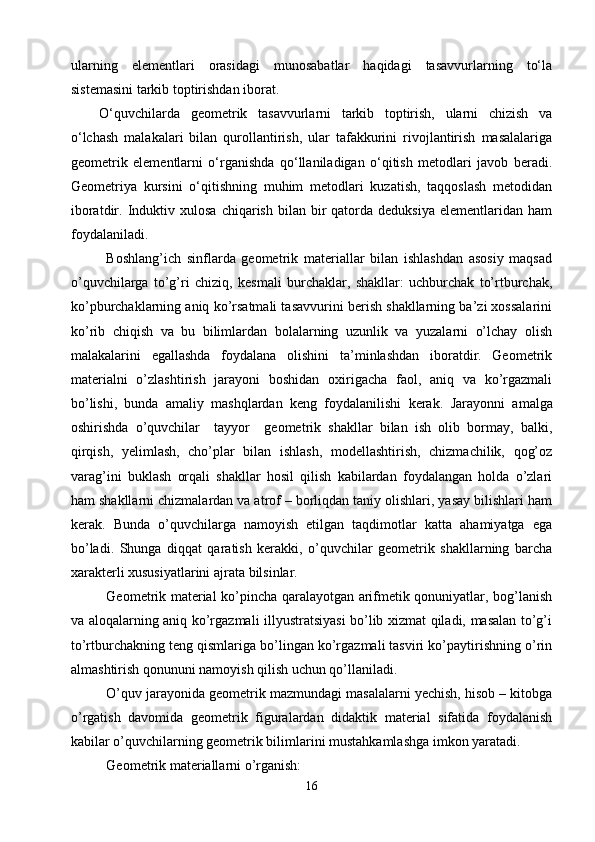 ularning   elementlari   orasidagi   munosabatlar   haqidagi   tasavvurlarning   tо‘la
sistemasini tarkib toptirishdan iborat.
О‘quvchilarda   geometrik   tasavvurlarni   tarkib   toptirish,   ularni   chizish   va
о‘lchash   malakalari   bilan   qurollantirish,   ular   tafakkurini   rivojlantirish   masalalariga
geometrik   elementlarni   о‘rganishda   qо‘llaniladigan   о‘qitish   metodlari   javob   beradi.
Geometriya   kursini   о‘qitishning   muhim   metodlari   kuzatish,   taqqoslash   metodidan
iboratdir.  Induktiv  xulosa   chiqarish  bilan  bir   qatorda  deduksiya  elementlaridan  ham
foydalaniladi.  
Boshlang’ich   sinflarda   geometrik   materiallar   bilan   ishlashdan   asosiy   maqsad
o’quvchilarga   to’g’ri   chiziq,   kesmali   burchaklar,   shakllar:   uchburchak   to’rtburchak,
ko’pburchaklarning aniq ko’rsatmali tasavvurini berish shakllarning ba’zi xossalarini
ko’rib   chiqish   va   bu   bilimlardan   bolalarning   uzunlik   va   yuzalarni   o’lchay   olish
malakalarini   egallashda   foydalana   olishini   ta’minlashdan   iboratdir.   Geometrik
materialni   o’zlashtirish   jarayoni   boshidan   oxirigacha   faol,   aniq   va   ko’rgazmali
bo’lishi,   bunda   amaliy   mashqlardan   keng   foydalanilishi   kerak.   Jarayonni   amalga
oshirishda   o’quvchilar     tayyor     geometrik   shakllar   bilan   ish   olib   bormay,   balki,
qirqish,   yelimlash,   cho’plar   bilan   ishlash,   modellashtirish,   chizmachilik,   qog’oz
varag’ini   buklash   orqali   shakllar   hosil   qilish   kabilardan   foydalangan   holda   o’zlari
ham shakllarni chizmalardan va atrof – borliqdan taniy olishlari, yasay bilishlari ham
kerak.   Bunda   o’quvchilarga   namoyish   etilgan   taqdimotlar   katta   ahamiyatga   ega
bo’ladi.   Shunga   diqqat   qaratish   kerakki,   o’quvchilar   geometrik   shakllarning   barcha
xarakterli xususiyatlarini ajrata bilsinlar.
Geometrik material ko’pincha qaralayotgan arifmetik qonuniyatlar, bog’lanish
va aloqalarning aniq ko’rgazmali illyustratsiyasi bo’lib xizmat qiladi, masalan to’g’i
to’rtburchakning teng qismlariga bo’lingan ko’rgazmali tasviri ko’paytirishning o’rin
almashtirish qonununi namoyish qilish uchun qo’llaniladi. 
O’quv jarayonida geometrik mazmundagi masalalarni yechish, hisob – kitobga
o’rgatish   davomida   geometrik   figuralardan   didaktik   material   sifatida   foydalanish
kabilar o’quvchilarning geometrik bilimlarini mustahkamlashga imkon yaratadi. 
Geometrik materiallarni o’rganish:
16 