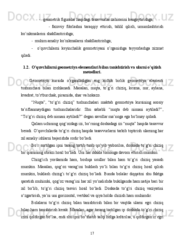          -   geometrik figuralar haqidagi tasavvurlar zahirasini kengaytirishga;
                  -   fazoviy   fikrlashni   taraqqiy   ettirish,   tahlil   qilish,   umumlashtirish
ko’nikmalarini shakllantirishga;
-  muhim amaliy ko’nikmalarni shakllantirishga;
-     o’quvchilarni   keyinchalik   geometriyani   o’rganishga   tayyorlashga   xizmat
qiladi. 
1.2.   O’quvchilarni geometriya elementlari bilan tanishtirish va ularni o’qitish
metodlari.
.
Geometriya   kursida   o’rganiladigan   eng   kichik   birlik   geometriya   elementi
tushunchasi   bilan   izohlanadi.   Masalan,   nuqta,   to’g’ri   chiziq,   kesma,   nur,   aylana,
kvadrat, to’rtburchak, piramida, shar va hokazo.
“Nuqta”,   “tо‘g‘ri   chiziq”   tushunchalar i   maktab   geometriya   kursining   asosiy
ta’riflanmaydigan   tushunchalaridir.   Shu   sababli   “nuqta   deb   nimani   aytiladi?”,
“Tо‘g‘ri chiziq deb nimani aytiladi?” degan savollar ma’noga ega bо‘lmay qoladi.
Qalam uchining qog‘ozdagi izi, bо‘rning doskadagi izi “nuqta” haqida tasavvur
beradi. О‘quvchilarda tо‘g‘ri chiziq haqida tasavvurlarni tarkib toptirish ularning har
xil amaliy ishlarni bajarishda sodir bо‘ladi.
Bо‘r  surtilgan  ipni  tarang  tortib  turib  qо‘yib  yuborilsa,  doskada  tо‘g‘ri   chiziq
bir qismining obrazi hosil bо‘ladi. Uni har ikkala tomonga davom ettirish mumkin.
Chizg‘ich   yordamida   ham,   boshqa   usullar   bilan   ham   tо‘g‘ri   chiziq   yasash
mumkin.   Masalan,   qog‘oz   varag‘ini   buklash   yо‘li   bilan   tо‘g‘ri   chiziq   hosil   qilish
mumkin,   buklash   chizig‘i   tо‘g‘ri   chiziq   bо‘ladi.   Bunda   bolalar   diqqatini   shu   faktga
qaratish muhimki, qog‘oz varag‘ini har xil yо‘nalishda bukilganda ham natija bari bir
xil   bо‘lib,   tо‘g‘ri   chiziq   tasviri   hosil   bо‘ladi.   Doskada   tо‘g‘ri   chiziq   vaziyatini
о‘zgartirish, ya’ni uni gorizontal, vertikal va qiya holda chizish ham muhimdir.
Bolalarni   tо‘g‘ri   chiziq   bilan   tanishtirish   bilan   bir   vaqtda   ularni   egri   chiziq
bilan ham tanishtirish kerak. Masalan, agar tarang tortilgan ip doskada tо‘g‘ri chiziq
izini qoldirgan bо‘lsa, endi shu ipni bо‘shatib salqi holga keltirilsa, u qoldirgan iz egri
17 