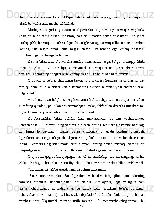 chiziq haqida tasavvur beradi. О‘quvchilar atrof muhitdagi egri va tо‘g‘ri chiziqlarni
izlash bо‘yicha ham mashq qildiriladi.
Mashqlarni  bajarish protsessida  о‘quvchilar tо‘g‘ri va egri chiziqlarning ba’zi
xossalari   bilan   tanishadilar.   Masalan,   bolalar   nuqtadan   chiziqlar   о‘tkazish   bо‘yicha
mashq qilib, bir nuqta orqali istalgancha tо‘g‘ri va egri chiziq о‘tkazishlari mumkin.
Demak,   ikki   nuqta   orqali   bitta   tо‘g‘ri   chiziq,   istalgancha   egri   chiziq   о‘tkazish
mumkin degan xulosaga keladilar.
Kesma bilan ham о‘quvchilar amaliy tanishadilar. Agar tо‘g‘ri chiziqqa ikkita
nuqta   qо‘yilsa,   tо‘g‘ri   chiziqning   chegarasi   shu   nuqtalardan   iborat   qismi   kesma
deyiladi. Kesmaning chegaralarini chiziqchalar bilan belgilash ham mumkin.
О‘quvchilar tо‘g‘ri chiziqning tasviri tо‘g‘ri chiziq kesmasi  tasviridan qanday
farq   qilishini   bilib   olishlari   kerak:   kesmaning   oxirlari   nuqtalar   yoki   shtrixlar   bilan
belgilanadi.
Atrof-muhitdan   tо‘g‘ri   chiziq   kesmasini   kо‘rsatishga   doir   mashqlar,   masalan,
shkafning qirralari, pol bilan devor tutashgan joylar, shift bilan devorlar tutashadigan
joylar kesma haqidagi tushunchani mustahkamlaydi.
Kо‘pburchaklar   bilan   bolalar   hali   maktabgacha   bо‘lgan   yoshlaridayoq
uchrashishgan. О‘qituvchining vazifasi о‘quvchilarning geometrik figuralar haqidagi
bilimlarini   kengaytirish,   ularni   figura   elementlarini   ajrata   olishga   о‘rgatish,
figuralarni   chizishga   о‘rgatish,   figuralarning   ba’zi   xossalari   bilan   tanishtirishdan
iborat.   Geometrik   figuralar   modellarini   о‘quvchilarning   о‘zlari   mustaqil   yaratishlari
maqsadga muvofiqdir. Figura modellari magnit doskaga mahkamlanishi mumkin.
О‘qituvchi   qog‘ozdan   qirqilgan   har   xil   kо‘rinishdagi,   har   xil   rangdagi   va   har
xil kattalikdagi uchburchaklardan foydalanib, bolalarni uchburchak bilan tanishtiradi.
Tanishtirishni ushbu usulda amalga oshirish mumkin:
“Bular   uchburchaklar.   Bu   figuralar   bir-biridan   farq   qilsa   ham,   ularning
hammasi   bir   xilda   “uchburchaklar”   deb   ataladi.   Kim   aytadi,   nega   bu   figura   ham
(katta   uchburchakni   kо‘rsatadi)   va   bu   figura   ham   (kichkina   tо‘g‘ri   burchakli
uchburchakni   kо‘rsatadi)   uchburchak   deyiladi?”   (Chunki   bularning   uchtadan
burchagi   bor).   О‘qituvchi   kо‘rsatib   turib   gapiradi:   “Bu   uchburchakning   tomoni,   bu
18 