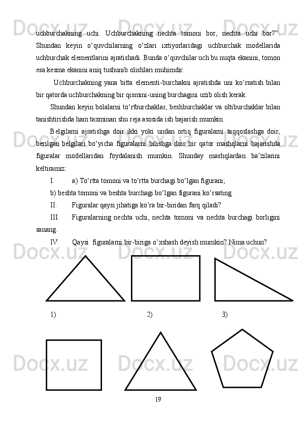 uchburchakning   uchi.   Uchburchakning   nechta   tomoni   bor,   nechta   uchi   bor?”.
Shundan   keyin   о‘quvchilarning   о‘zlari   ixtiyorlaridagi   uchburchak   modellarida
uchburchak elementlarini ajratishadi. Bunda о‘quvchilar uch bu nuqta ekanini, tomon
esa kesma ekanini aniq tushunib olishlari muhimdir.
Uchburchakning   yana   bitta   elementi-burchakni   ajratishda   uni   kо‘rsatish   bilan
bir qatorda uchburchakning bir qismini-uning burchagini uzib olish kerak.
Shundan keyin bolalarni tо‘rtburchaklar, beshburchaklar va oltiburchaklar bilan
tanishtirishda ham taxminan shu reja asosida ish bajarish mumkin.
Belgilarni   ajratishga   doir   ikki   yoki   undan   ortiq   figuralarni   taqqoslashga   doir,
berilgan   belgilari   bо‘yicha   figuralarni   bilishga   doir   bir   qator   mashqlarni   bajarishda
figuralar   modellaridan   foydalanish   mumkin.   Shunday   mashqlardan   ba’zilarini
keltiramiz:
I. a) Tо‘rtta tomoni va tо‘rtta burchagi bо‘lgan figurani;
b) beshta tomoni va beshta burchagi bо‘lgan figurani kо‘rsating.
II. Figuralar qaysi jihatiga ko’ra bir-biridan farq qiladi?
III. Figuralarning   nechta   uchi,   nechta   tomoni   va   nechta   burchagi   borligini
sanang. 
IV. Qaysi   figuralarni  bir-biriga o’xshash deyish  mumkin?  Nima uchun?  
1)                                           2)                                       3)
                                                           
19 