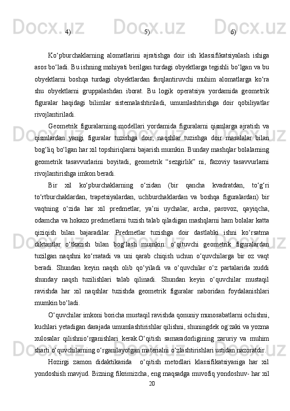           4)                                           5)                                               6)            
Kо‘pburchaklarning   alomatlarini   ajratishga   doir   ish   klassifikatsiyalash   ishiga
asos bо‘ladi. Bu ishning mohiyati berilgan turdagi obyektlarga tegishli bо‘lgan va bu
obyektlarni   boshqa   turdagi   obyektlardan   farqlantiruvchi   muhim   alomatlarga   kо‘ra
shu   obyektlarni   gruppalashdan   iborat.   Bu   logik   operatsiya   yordamida   geometrik
figuralar   haqidagi   bilimlar   sistemalashtiriladi,   umumlashtirishga   doir   qobiliyatlar
rivojlantiriladi.
Geometrik   figuralarning   modellari   yordamida   figuralarni   qismlarga   ajratish   va
qismlardan   yangi   figuralar   tuzishga   doir,   naqshlar   tuzishga   doir   masalalar   bilan
bog‘liq bо‘lgan har xil topshiriqlarni bajarish mumkin. Bunday mashqlar bolalarning
geometrik   tasavvurlarini   boyitadi,   geometrik   “sezgirlik”   ni,   fazoviy   tasavvurlarni
rivojlantirishga imkon beradi.
Bir   xil   kо‘pburchaklarning   о‘zidan   (bir   qancha   kvadratdan,   tо‘g‘ri
tо‘rtburchaklardan,   trapetsiyalardan,   uchburchaklardan   va   boshqa   figuralardan)   bir
vaqtning   о‘zida   har   xil   predmetlar,   ya’ni   uychalar,   archa,   parovoz,   qayiqcha,
odamcha va hokazo predmetlarni tuzish talab qiladigan mashqlarni ham bolalar katta
qiziqish   bilan   bajaradilar.   Predmetlar   tuzishga   doir   dastlabki   ishni   kо‘rsatma
diktantlar   о‘tkazish   bilan   bog‘lash   mumkin:   о‘qituvchi   geometrik   figuralardan
tuzilgan   naqshni   kо‘rsatadi   va   uni   qarab   chiqish   uchun   о‘quvchilarga   bir   oz   vaqt
beradi.   Shundan   keyin   naqsh   olib   qо‘yiladi   va   о‘quvchilar   о‘z   partalarida   xuddi
shunday   naqsh   tuzilishlari   talab   qilinadi.   Shundan   keyin   о‘quvchilar   mustaqil
ravishda   har   xil   naqshlar   tuzishda   geometrik   figuralar   naboridan   foydalanishlari
mumkin bо‘ladi.
O‘quvchilar imkoni boricha mustaqil ravishda qonuniy munosabatlarni ochishni,
kuchlari yetadigan darajada umumlashtirishlar qilishni, shuningdek og`zaki va yozma
xulosalar   qilishnio‘rganishlari   kerak.O‘qitish   samaradorligining   zaruriy   va   muhim
sharti o‘quvchilarning o‘rganilayotgan materialni o‘zlashtirishlari ustidan nazoratdir.
Hozirgi   zamon   didaktikasida     o‘qitish   metodlari   klassifikatsiyasiga   har   xil
yondoshish mavjud.  Bizning fikrimizcha, eng maqsadga muvofiq yondoshuv- har xil
20 
