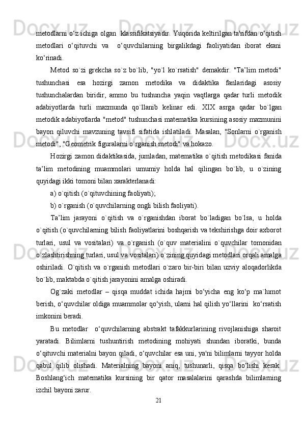 metodlarni o‘z ichiga olgan   klassifikatsiyadir. Yuqorida keltirilgan ta'rifdan o‘qitish
metodlari   o‘qituvchi   va     o‘quvchilarning   birgalikdagi   faoliyatidan   iborat   ekani
ko‘rinadi.
M е t о d   so`zi   gr е kch а   so`z   bo`lib,   "yo`l   ko`rs а tish"   d е m а kdir.   "T а ’lim   m е t о di"
tushunch а si   es а   h о zirgi   z а m о n   m е t о dik а   v а   did а ktik а   f а nl а rid а gi   а s о siy
tushunch а l а rd а n   biridir,   а mm о   bu   tushunch а   yaqin   v а qtl а rg а   q а d а r   turli   m е t о dik
а d а biyotl а rd а   turli   m а zmund а   qo`ll а nib   k е lin а r   edi.   XIX   а srg а   q а d а r   bo`lg а n
m е t о dik   а d а biyotl а rd а   "m е t о d" tushunch а si m а t е m а tik а   kursining   а s о siy m а zmunini
b а yon   qiluvchi   m а vzuning   t а vsifi   sif а tid а   ishl а til а di.   M а s а l а n,   "S о nl а rni   o`rg а nish
m е t о di", "G ео m е trik figur а l а rni o`rg а nish m е t о di" v а  h о k а z о .
H о zirgi  z а m о n  did а ktik а sid а ,  juml а d а n,  m а t е m а tik а   o`qitish   m е t о dik а si  f а nid а
t а ’lim   m е t о dining   mu а mm о l а ri   umumiy   h о ld а   h а l   qiling а n   bo`lib,   u   o`zining
quyid а gi ikki t о m о ni bil а n  ха r а kt е rl а n а di:
а ) o`qitish (o`qituvchining f ао liyati);
b) o`rg а nish (o`quvchil а rning  о ngli bilish f ао liyati). 
T а ’lim   j а r а yoni   o`qitish   v а   o`rg а nishd а n   ib о r а t   bo`l а dig а n   bo`ls а ,   u   h о ld а
o`qitish (o`quvchil а rning bilish f ао liyatl а rini b о shq а rish v а   t е kshirishg а   d о ir   ах b о r о t
turl а ri,   usul   v а   v о sit а l а ri)   va   o`rg а nish   (o`quv   m а t е ri а lini   o`quvchil а r   t о m о nid а n
o`zl а shtirishning turl а ri, usul v а  v о sit а l а ri) o`zining quyid а gi m е t о dl а ri  о rq а li  а m а lg а
о shiril а di.   O`qitish   v а   o`rg а nish   m е t о dl а ri   o`z а r о   bir-biri   bil а n   uzviy   а l о q а d о rlikd а
bo`lib, m а kt а bd а  o`qitish j а r а yonini  а m а lg а   о shir а di.
Og`zaki   metodlar   –   qisqa   muddat   ichida   hajmi   bo‘yicha   eng   ko‘p   ma`lumot
berish, o‘quvchilar oldiga muammolar qo‘yish, ularni hal qilish yo‘llarini   ko‘rsatish
imkonini beradi.
Bu   metodlar     o‘quvchilarning   abstrakt   tafakkurlarining   rivojlanishiga   sharoit
yaratadi.   Bilimlarni   tushuntirish   metodining   mohiyati   shundan   iboratki,   bunda
o‘qituvchi materialni bayon qiladi, o‘quvchilar esa uni, ya'ni bilimlarni tayyor holda
qabul   qilib   olishadi.   Materialning   bayoni   aniq,   tushunarli,   qisqa   bo‘lishi   kerak.
Boshlang‘ich   matematika   kursining   bir   qator   masalalarini   qarashda   bilimlarning
izchil bayoni zarur. 
21 