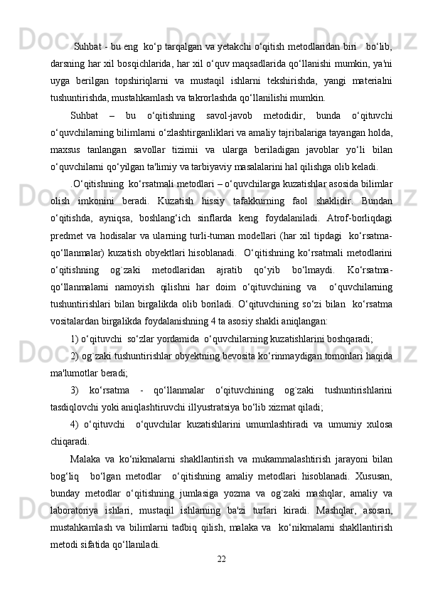  Suhbat - bu eng  ko‘p tarqalgan va yetakchi o‘qitish metodlaridan biri    bo‘lib,
darsning har xil bosqichlarida, har xil o‘quv maqsadlarida qo‘llanishi mumkin, ya'ni
uyga   berilgan   topshiriqlarni   va   mustaqil   ishlarni   tekshirishda,   yangi   materialni
tushuntirishda, mustahkamlash va takrorlashda qo‘llanilishi mumkin.
Suhbat   –   bu   o‘qitishning   savol-javob   metodidir,   bunda   o‘qituvchi
o‘quvchilarning bilimlarni o‘zlashtirganliklari va amaliy tajribalariga tayangan holda,
maxsus   tanlangan   savollar   tizimii   va   ularga   beriladigan   javoblar   yo‘li   bilan
o‘quvchilarni qo‘yilgan ta'limiy va tarbiyaviy masalalarini hal qilishga olib keladi.
.O‘qitishning  ko‘rsatmali metodlari – o‘quvchilarga kuzatishlar asosida bilimlar
olish   imkonini   beradi.   Kuzatish   hissiy   tafakkurning   faol   shaklidir.   Bundan
o‘qitishda,   ayniqsa,   boshlang‘ich   sinflarda   keng   foydalaniladi.   Atrof-borliqdagi
predmet   va   hodisalar   va   ularning   turli-tuman   modellari   (har   xil   tipdagi     ko‘rsatma-
qo‘llanmalar)   kuzatish  obyektlari  hisoblanadi.     O‘qitishning  ko‘rsatmali  metodlarini
o‘qitishning   og`zaki   metodlaridan   ajratib   qo‘yib   bo‘lmaydi.   Ko‘rsatma-
qo‘llanmalarni   namoyish   qilishni   har   doim   o‘qituvchining   va     o‘quvchilarning
tushuntirishlari   bilan   birgalikda   olib   boriladi.   O‘qituvchining   so‘zi   bilan     ko‘rsatma
vositalardan birgalikda foydalanishning 4 ta asosiy shakli aniqlangan:
1) o‘qituvchi  so‘zlar yordamida  o‘quvchilarning kuzatishlarini boshqaradi;
2) og`zaki tushuntirishlar obyektning bevosita ko‘rinmaydigan tomonlari haqida
ma'lumotlar beradi;
3)   ko‘rsatma   -   qo‘llanmalar   o‘qituvchining   og`zaki   tushuntirishlarini
tasdiqlovchi yoki aniqlashtiruvchi illyustratsiya bo‘lib xizmat qiladi;
4)   o‘qituvchi     o‘quvchilar   kuzatishlarini   umumlashtiradi   va   umumiy   xulosa
chiqaradi. 
Malaka   va   ko‘nikmalarni   shakllantirish   va   mukammalashtirish   jarayoni   bilan
bog‘liq     bo‘lgan   metodlar     o‘qitishning   amaliy   metodlari   hisoblanadi.   Xususan,
bunday   metodlar   o‘qitishning   jumlasiga   yozma   va   og`zaki   mashqlar,   amaliy   va
laboratoriya   ishlari,   mustaqil   ishlarning   ba'zi   turlari   kiradi.   Mashqlar,   asosan,
mustahkamlash   va   bilimlarni   tadbiq   qilish,   malaka   va     ko‘nikmalarni   shakllantirish
metodi sifatida qo‘llaniladi. 
22 