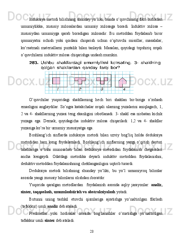 Induksiya metodi bilishning shunday yo‘liki, bunda o‘quvchining fikri birlikdan
umumiylikka,   xususiy   xulosalardan   umumiy   xulosaga   boradi.   Induktiv   xulosa   –
xususiydan   umumiyga   qarab   boradigan   xulosadir.   Bu   metoddan   foydalanib   biror
qonuniyatni   ochish   yoki   qoidani   chiqarish   uchun   o‘qituvchi   misollar,   masalalar,
ko‘rsatmali   materiallarni   puxtalik   bilan   tanlaydi.   Masalan,   quyidagi   topshiriq   orqali
o’quvchilarni induktiv xulosa chiqarishga undash mumkin.
O’quvchilar   yuqoridagi   shakllarning   hech   biri   shaklan   bir-biriga   o’xshash
emasligini anglaydilar. So’ngra katakchalar orqali ularning yuzalarini aniqlagach, 1,
2 va 4-  shakllarning yuzasi  teng  ekanligini  isbotlanadi. 3-  shakl  esa  nisbatan  kichik
yuzaga   ega.   Demak,   quyidagicha   induktiv   xulosa   chiqariladi:   1,2   va   4-   shakllar
yuzasiga ko’ra bir umumiy xususiyatga ega.
Boshlang‘ich   sinflarda   induksiya   metodi   bilan   uzviy   bog‘liq   holda   deduksiya
metodidan   ham   keng   foydalaniladi.   Boshlang‘ich   sinflarning   yangi   o‘qitish   dasturi
talablariga   o‘tishi   munosabati   bilan   deduksiya   metodidan   foydalanish   chegaralari
ancha   kengaydi.   Odatdagi   metodika   deyarli   induktiv   metoddan   foydalanishni,
deduktiv metoddan foydalanishning cheklanganligini uqtirib turardi.
Deduksiya   metodi   bilishning   shunday   yo‘liki,   bu   yo‘l   umumiyroq   bilimlar
asosida yangi xususiy bilimlarni olishdan iboratdir.
Yuqorida   qaralgan   metodlardan     foydalanish   asosida   aqliy   jarayonlar:   analiz,
sintez, taqqoslash, umumlashtirish va abstraksiyalash  yotadi. 
Butunni   uning   tashkil   etuvchi   qismlariga   ajratishga   yo‘naltirilgan   fikrlash
(tafakkur) usuli  analiz  deb ataladi.
Predmetlar   yoki   hodisalar   orasida   bog`lanishlar   o‘rnatishga   yo‘naltirilgan
tafakkur usuli  sintez  deb ataladi.
23 