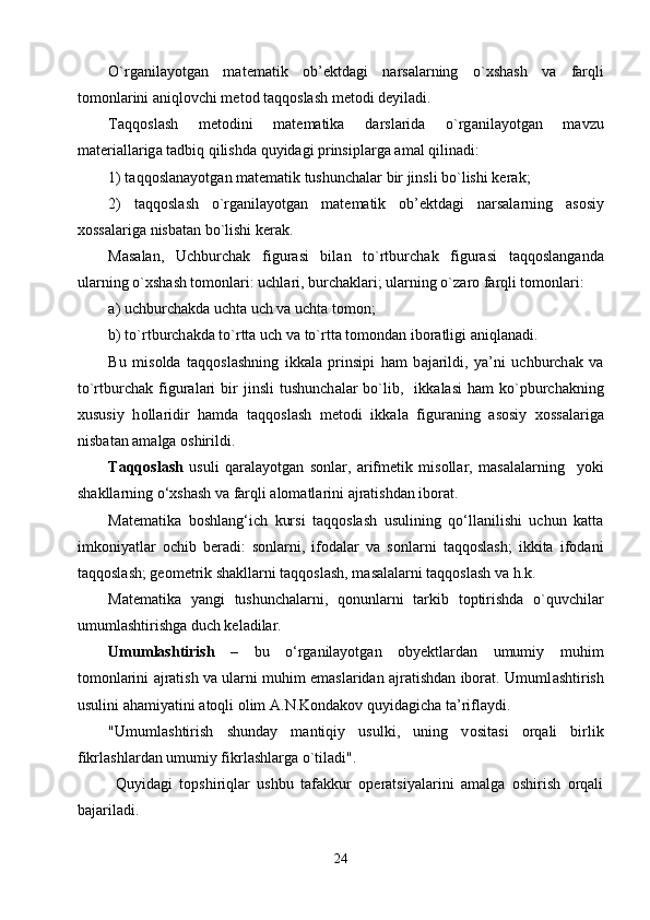 O`rg а nil а yotg а n   m а t е m а tik   о b’ е ktd а gi   n а rs а l а rning   o` х sh а sh   v а   f а rqli
t о m о nl а rini  а niql о vchi m е t о d t а qq о sl а sh m е t о di d е yil а di.
T а qq о sl а sh   m е t о dini   m а t е m а tik а   d а rsl а rid а   o`rg а nil а yotg а n   m а vzu
m а t е ri а ll а rig а  t а dbiq qilishd а  quyid а gi prinsipl а rg а   а m а l qilin а di:
1) t а qq о sl а n а yotg а n m а t е m а tik tushunch а l а r bir jinsli bo`lishi k е r а k; 
2)   t а qq о sl а sh   o`rg а nil а yotg а n   m а t е m а tik   о b’ е ktd а gi   n а rs а l а rning   а s о siy
хо ss а l а rig а  nisb а t а n bo`lishi k е r а k.
Masalan,   Uchburch а k   figur а si   bil а n   to`rtburch а k   figur а si   t а qq о sl а ng а nd а
ul а rning o` х sh а sh t о m о nl а ri: uchl а ri, burch а kl а ri; ul а rning o`z а r о  f а rqli t о m о nl а ri:
а ) uchburch а kd а  ucht а  uch v а  ucht а  t о m о n;
b) to`rtburch а kd а  to`rtt а  uch v а  to`rtt а  t о m о nd а n ib о r а tligi  а niql а n а di.
Bu   mis о ld а   t а qq о sl а shning   ikk а l а   prinsipi   h а m   b а j а rildi,   ya’ni   uchburch а k   v а
to`rtburch а k  figur а l а ri  bir   jinsli   tushunch а l а r  bo`lib,    ikk а l а si  h а m   ko`pburch а kning
х ususiy   h о ll а ridir   h а md а   t а qq о sl а sh   m е t о di   ikk а l а   figur а ning   а s о siy   хо ss а l а rig а
nisb а t а n  а m а lg а   о shirildi.
Taqqoslash   usuli   qaralayotgan   sonlar,   arifmetik   misollar,   masalalarning     yoki
shakllarning o‘xshash va farqli alomatlarini ajratishdan iborat.
Matematika   boshlang‘ich   kursi   taqqoslash   usulining   qo‘llanilishi   uchun   katta
imkoniyatlar   ochib   beradi:   sonlarni,   ifodalar   va   sonlarni   taqqoslash;   ikkita   ifodani
taqqoslash; geometrik shakllarni taqqoslash, masalalarni taqqoslash va h.k. 
Matematika   yangi   tushunchalarni,   qonunlarni   tarkib   toptirishda   o`quvchilar
umumlashtirishga duch keladilar.
Umumlashtirish   –   bu   o‘rganilayotgan   obyektlardan   umumiy   muhim
tomonlarini ajratish va ularni muhim emaslaridan ajratishdan iborat. Umuml а shtirish
usulini  а h а miyatini  а t о qli  о lim  А .N.K о nd а k о v quyid а gich а  t а ’rifl а ydi.
"Umuml а shtirish   shund а y   m а ntiqiy   usulki,   uning   v о sit а si   о rq а li   birlik
fikrl а shl а rd а n umumiy fikrl а shl а rg а  o`til а di".
  Quyidagi   topshiriqlar   ushbu   tafakkur   operatsiyalarini   amalga   oshirish   orqali
bajariladi.
24 