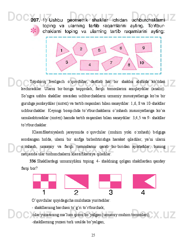 Topshiriq   berilgach   o’quvchilar,   dastlab   har   bir   shaklni   alohida   ko’zdan
kechiradilar.   Ularni   bir-biriga   taqqoslab,   farqli   tomonlarini   aniqlaydilar   (analiz).
So’ngra   ushbu   shakllar   orasidan   uchburchaklarni   umumiy   xususiyatlariga   ko’ra   bir
guruhga jamlaydilar (sintez) va tartib raqamlari bilan sanaydilar: 1,6, 8 va 10-shakllar
uchburchaklar.   Keyingi   bosqichda   to’rtburchaklarni   o’xshash   xususiyatlariga   ko’ra
umulashtiradilar (sintez) hamda tartib raqamlari bilan sanaydilar: 3,4,5 va 9- shakllar
to’rtburchaklar. 
  Kl а ssifikatsiyal а sh   j а r а yonid а   o`quvchil а r   (muhim   yoki   o` х sh а sh)   b е lgig а
а s о sl а ng а n   h о ld а ,   ul а rni   bir   sinfg а   birl а shtirishg а   h а r а k а t   qil а dil а r,   ya’ni   ul а rni
o` х sh а sh,   umumiy   v а   f а rqli   t о m о nl а rini   q а r а b   bir-birid а n   а jr а t а dil а r,   buning
n а tij а sid а  ul а r tushunch а l а rni kl а ssifikatsiya qil а dil а r.
336 .Shakllardagi   umumiylikni   toping.   4-   shaklning   qolgan   shakllardan   qanday
farqi bor?
                       
O’quvchilar quyidagicha mulohaza yuritadilar:
- shakllarning barchasi to’g’ri to’rtburchak;
-ular yuzasining ma’lum qismi bo’yalgan (umumiy muhim tomonlari);
-shakllarning yuzasi turli usulda bo’yalgan;
25 