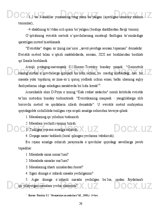 -1,2 va 3-shakllar yuzasining teng yami bo’yalgan (ajratilgan umumiy muhim
tomonlar);
-4-shaklning to’rtdan uch qismi bo’yalgan (boshqa shakllardan farqli tomon). 
O’qitishning   evristik   metodi   o’quvchilarning   mustaqil   faolligini   ta’minlashga
qaratilgan metod hisoblanadi.
"Evristik а " d е g а n so`zning m а ’n о si ,,s а v о l-j а v о bg а   а s о s а n t о p а m а n” d е m а kdir.
Evristik   m е t о d   bil а n   o`qitish   m а kt а bd а rd а ,   а s о s а n,   XIX   а sr   b о shl а rid а n   b о shl а b
qo`ll а nil а  b о shl а ndi. 
А t о qli   p е d а g о g-m а t е m а tik   S.I.Sh охо r-Trotskiy   bund а y   yoz а di:   "G ео m е trik
m а shg`ul о tl а r o`quvchil а rg а   qiziq а rli bo`lishi uchun, bu   m а shg`ul о tl а rd а gi   h а r   bir
m а s а l а   yoki   t о pshiriq   so`zm а -so`z   quruq   yodl а sh   uchun   em а s,   b а lki   ul а rning   а qliy
f ао liyatl а rini ishg а  s о l а dig а n  ха r а kt е rd а  bo`lishi k е r а k” 7
.  
А m е rik а lik   о lim D.P о y а   o`zining "K а k r е sh а t z а d а chu" n о mli kit о bid а   evristik
t а ’lim   m е t о dini   bund а y   tushuntir а di:   "Evristik а ning   m а qs а di   -   yangilikl а rg а   о lib
b о ruvchi   m е t о d   v а   q о id а l а rni   izl а sh   d е m а kdir".   U   evristik   m е t о d   m о hiyatini
quyid а gid е k izchillikd а  tuzilg а n r е j а   о rq а li  а m а lg а   о shirishni t а vsiya qil а di:
1. M а s а l а ning qo`yilishini tushunish.
2. M а s а l а ni y е chish r е j а sini tuzish.
3. Tuzilg а n r е j а sini  а m а lg а   о shirish.
4.  О rq а g а  n а z а r t а shl а sh (h о sil qiling а n y е chimni t е kshirish). 
Bu   r е j а ni   а m а lg а   о shirish   j а r а yonid а   o`quvchil а r   quyid а gi   s а v о ll а rg а   j а v о b
t о p а dil а r:
1. M а s а l а d а  nim а  n о m а ’lum?
2. M а s а l а d а  nim а l а r m а ’lum?
3. M а s а l а ning sh а rti nim а l а rd а n ib о r а t?
4. Ilg а ri shung а  o` х sh а sh m а s а l а  y е chilg а nmi?
5.   А g а r   shung а   o` х sh а sh   m а s а l а   y е chilg а n   bo`ls а ,   und а n   f о yd а l а nib
qo`yil а yotg а n m а s а l а ni y е ch а   о l а mizmi?
7
  Shохоr-Trotskiy S.I. "Gеоmеtriya nа zаdаchах" M., 1908 y. 14-bеt.
26 
