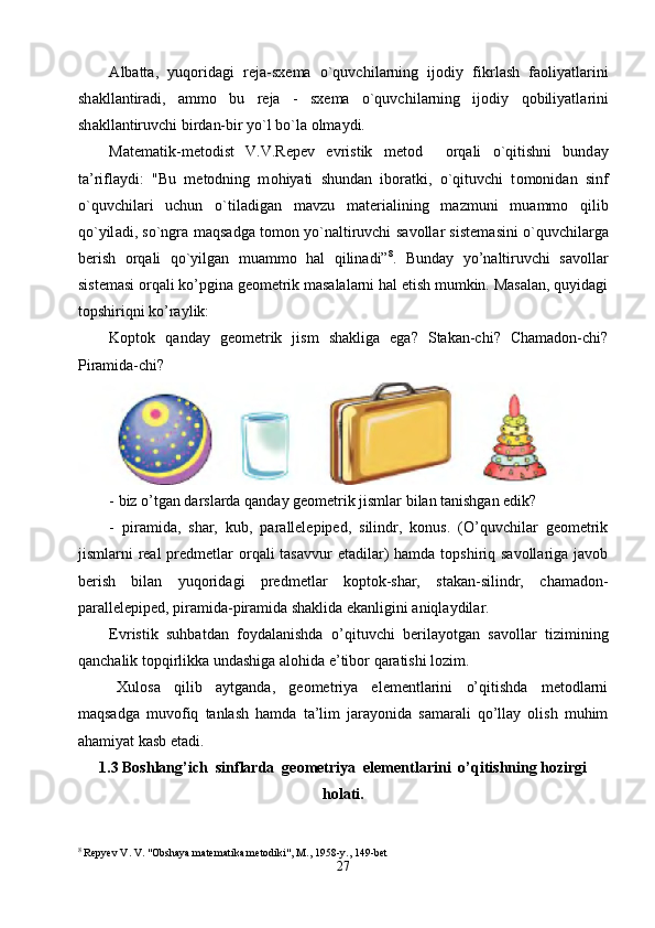 А lb а tt а ,   yuq о rid а gi   r е j а -s хе m а   o`quvchil а rning   ij о diy   fikrl а sh   f ао liyatl а rini
sh а kll а ntir а di,   а mm о   bu   r е j а   -   s хе m а   o`quvchil а rning   ij о diy   q о biliyatl а rini
sh а kll а ntiruvchi bird а n-bir yo`l bo`l а   о lm а ydi. 
M а t е m а tik-m е t о dist   V.V.R е p е v   evristik   m е t о d     о rq а li   o`qitishni   bund а y
t а ’rifl а ydi:   "Bu   m е t о dning   m о hiyati   shund а n   ib о r а tki,   o`qituvchi   t о m о nid а n   sinf
o`quvchil а ri   uchun   o`til а dig а n   m а vzu   m а t е ri а lining   m а zmuni   mu а mm о   qilib
qo`yil а di, so`ngr а   m а qs а dg а   t о m о n yo`n а ltiruvchi s а v о ll а r sist е m а sini o`quvchil а rg а
b е rish   о rq а li   qo`yilg а n   mu а mm о   h а l   qilin а di” 8
.   Bunday   yo’naltiruvchi   savollar
sistemasi orqali ko’pgina geometrik masalalarni hal etish mumkin. Masalan, quyidagi
topshiriqni ko’raylik:
Koptok   qanday   geometrik   jism   shakliga   ega?   Stakan-chi?   Chamadon-chi?
Piramida-chi? 
- biz o’tgan darslarda qanday geometrik jismlar bilan tanishgan edik?
-   piramida,   shar,   kub,   parallelepiped,   silindr,   konus.   (O’quvchilar   geometrik
jismlarni  real  predmetlar  orqali  tasavvur  etadilar)  hamda topshiriq savollariga  javob
berish   bilan   yuqoridagi   predmetlar   koptok-shar,   stakan-silindr,   chamadon-
parallelepiped, piramida-piramida shaklida ekanligini aniqlaydilar.
Evristik   suhbatdan   foydalanishda   o’qituvchi   berilayotgan   savollar   tizimining
qanchalik topqirlikka undashiga alohida e’tibor qaratishi lozim.
Xulosa   qilib   aytganda,   geometriya   elementlarini   o’qitishda   metodlarni
maqsadga   muvofiq   tanlash   hamda   ta’lim   jarayonida   samarali   qo’llay   olish   muhim
ahamiyat kasb etadi.
1.3 Boshlang’ich  sinflarda  geometriya  elementlarini  o’qitishning hozirgi
holati.
8
 Repyev V. V. "Obshaya matematika metodiki",  М ., 1958-y., 149-bet
27 