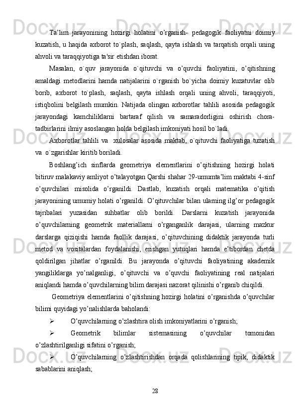 Ta’lim   jarayonining   hozirgi   holatini   o’rganish-   pedagogik   faoliyatni   doimiy
kuzatish,   u   haqida   axborot   to`plash,   saqlash,   qayta   ishlash   va   tarqatish   orqali   uning
ahvoli va taraqqiyotiga ta'sir etishdan iborat.
Masalan,   o`quv   jarayonida   o`qituvchi   va   o’quvchi   faoliyatini,   o’qitishning
amaldagi   metodlarini   hamda   natijalarini   o`rganish   bo`yicha   doimiy   kuzatuvlar   olib
borib,   axborot   to`plash,   saqlash,   qayta   ishlash   orqali   uning   ahvoli,   taraqqiyoti,
istiqbolini   belgilash   mumkin.   Natijada   olingan   axborotlar   tahlili   asosida   pedagogik
jarayondagi   kamchiliklarni   bartaraf   qilish   va   samaradorligini   oshirish   chora-
tadbirlarini ilmiy asoslangan holda belgilash imkoniyati hosil bo`ladi.
Axborotlar   tahlili   va     xulosalar   asosida   maktab,   o`qituvchi   faoliyatiga   tuzatish
va  o`zgarishlar kiritib boriladi.
Boshlang’ich   sinflarda   geometriya   elementlarini   o’qitishning   hozirgi   holati
bitiruv malakaviy amliyot o’talayotgan Qarshi shahar 29-umumta’lim maktabi 4-sinf
o’quvchilari   misolida   o’rganildi.   Dastlab,   kuzatish   orqali   matematika   o’qitish
jarayonining umumiy holati o’rganildi. O’qituvchilar bilan ularning ilg’or pedagogik
tajribalari   yuzasidan   suhbatlar   olib   borildi.   Darslarni   kuzatish   jarayonida
o’quvchilarning   geometrik   materiallarni   o’rganganlik   darajasi,   ularning   mazkur
darslarga   qiziqishi   hamda   faollik   darajasi,   o’qituvchining   didaktik   jarayonda   turli
metod   va   vositalardan   foydalanishi,   erishgan   yutuqlari   hamda   e’tibordan   chetda
qoldirilgan   jihatlar   o’rganildi.   Bu   jarayonda   o’qituvchi   faoliyatining   akademik
yangiliklarga   yo’nalganligi,   o’qituvchi   va   o’quvchi   faoliyatining   real   natijalari
aniqlandi hamda o’quvchilarning bilim darajasi nazorat qilinishi o’rganib chiqildi.
  Geometriya elementlarini o’qitishning hozirgi holatini o’rganishda o’quvchilar
bilimi quyidagi yo’nalishlarda baholandi:
 O’quvchilarning o’zlashtira olish imkoniyatlarini o’rganish;
 Geometrik   bilimlar   sistemasining   o’quvchilar   tomonidan
o’zlashtirilganligi sifatini o’rganish;
 O’quvchilarning   o’zlashtirishdan   orqada   qolishlarining   tipik,   didaktik
sabablarini aniqlash;
28 