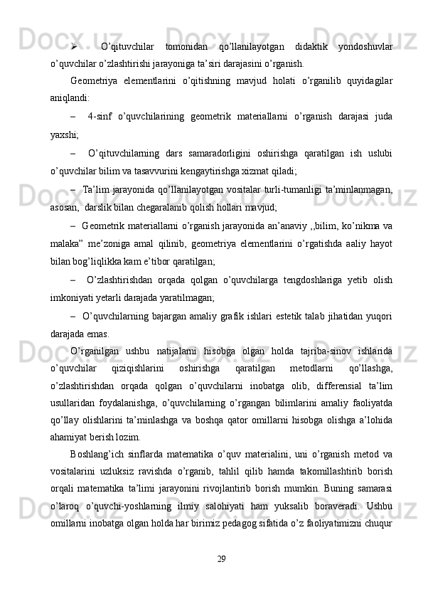  O’qituvchilar   tomonidan   qo’llanilayotgan   didaktik   yondoshuvlar
o’quvchilar o’zlashtirishi jarayoniga ta’siri darajasini o’rganish.
Geometriya   elementlarini   o’qitishning   mavjud   holati   o’rganilib   quyidagilar
aniqlandi:
–     4-sinf   o’quvchilarining   geometrik   materiallarni   o’rganish   darajasi   juda
yaxshi;
–     O’qituvchilarning   dars   samaradorligini   oshirishga   qaratilgan   ish   uslubi
o’quvchilar bilim va tasavvurini kengaytirishga xizmat qiladi; 
–    Ta’lim jarayonida qo’llanilayotgan vositalar  turli-tumanligi ta’minlanmagan,
asosan,  darslik bilan chegaralanib qolish hollari mavjud;
–    Geometrik materiallarni o’rganish jarayonida an’anaviy ,,bilim, ko’nikma va
malaka”   me’zoniga   amal   qilinib,   geometriya   elementlarini   o’rgatishda   aaliy   hayot
bilan bog’liqlikka kam e’tibor qaratilgan;
–     O’zlashtirishdan   orqada   qolgan   o’quvchilarga   tengdoshlariga   yetib   olish
imkoniyati yetarli darajada yaratilmagan;
–     O’quvchilarning  bajargan  amaliy  grafik ishlari   estetik  talab  jihatidan yuqori
darajada emas.
O’rganilgan   ushbu   natijalarni   hisobga   olgan   holda   tajriba-sinov   ishlarida
o’quvchilar   qiziqishlarini   oshirishga   qaratilgan   metodlarni   qo’llashga,
o’zlashtirishdan   orqada   qolgan   o’quvchilarni   inobatga   olib,   differensial   ta’lim
usullaridan   foydalanishga,   o’quvchilarning   o’rgangan   bilimlarini   amaliy   faoliyatda
qo’llay   olishlarini   ta’minlashga   va   boshqa   qator   omillarni   hisobga   olishga   a’lohida
ahamiyat berish lozim.
Boshlang’ich   sinflarda   matematika   o’quv   materialini,   uni   o’rganish   metod   va
vositalarini   uzluksiz   ravishda   o’rganib,   tahlil   qilib   hamda   takomillashtirib   borish
orqali   matematika   ta’limi   jarayonini   rivojlantirib   borish   mumkin.   Buning   samarasi
o’laroq   o’quvchi-yoshlarning   ilmiy   salohiyati   ham   yuksalib   boraveradi.   Ushbu
omillarni inobatga olgan holda har birimiz pedagog sifatida o’z faoliyatimizni chuqur
29 