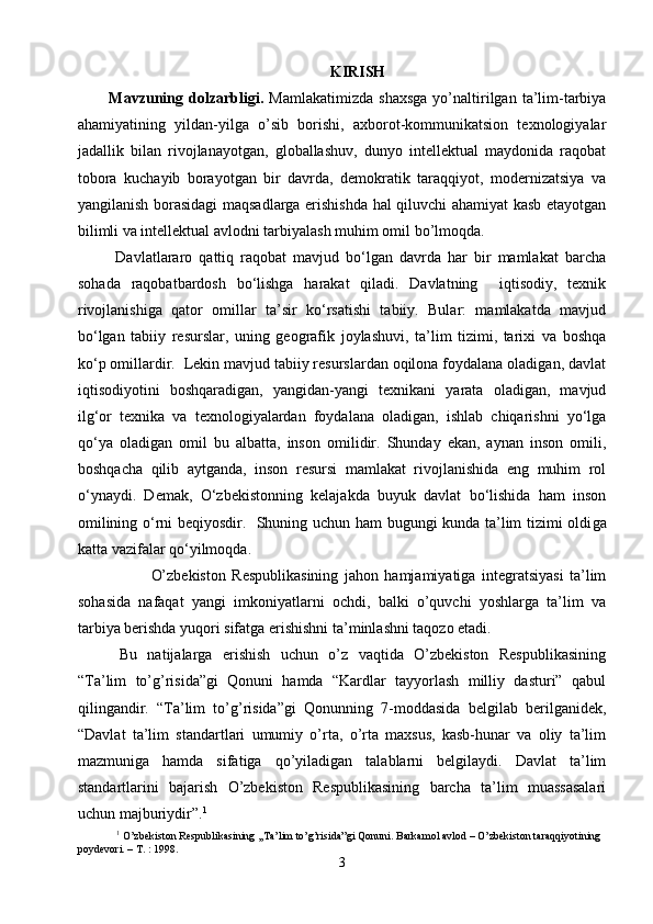 KIRISH
Mavzuning  dolzarbligi.   Mamlakatimizda   shaxsga   yo’naltirilgan   ta’lim-tarbiya
ahamiyatining   yildan-yilga   o’sib   borishi,   axborot-kommunikatsion   texnologiyalar
jadallik   bilan   rivojlanayotgan,   globallashuv,   dunyo   intellektual   maydonida   raqobat
tobora   kuchayib   borayotgan   bir   davrda,   demokratik   taraqqiyot,   modernizatsiya   va
yangilanish borasidagi maqsadlarga erishishda hal qiluvchi ahamiyat kasb etayotgan
bilimli va intellektual avlodni tarbiyalash muhim omil bo’lmoqda.
  Davlatlararo   qattiq   raqobat   mavjud   bо‘lgan   davrda   har   bir   mamlakat   barcha
sohada   raqobatbardosh   bо‘lishga   harakat   qiladi.   Davlatning     iqtisodiy,   texnik
rivojlanishiga   qator   omillar   ta’sir   kо‘rsatishi   tabiiy.   Bular:   mamlakatda   mavjud
bо‘lgan   tabiiy   resurslar,   uning   geografik   joylashuvi,   ta’lim   tizimi,   tarixi   va   boshqa
kо‘p omillardir.  Lekin mavjud tabiiy resurslardan oqilona foydalana oladigan, davlat
iqtisodiyotini   boshqaradigan,   yangidan-yangi   texnikani   yarata   oladigan,   mavjud
ilg‘or   texnika   va   texnologiyalardan   foydalana   oladigan,   ishlab   chiqarishni   yо‘lga
qо‘ya   oladigan   omil   bu   albatta,   inson   omilidir.   Shunday   ekan,   aynan   inson   omili,
boshqacha   qilib   aytganda,   inson   resursi   mamlakat   rivojlanishida   eng   muhim   rol
о‘ynaydi.   Demak,   О‘zbekistonning   kelajakda   buyuk   davlat   bо‘lishida   ham   inson
omilining о‘rni beqiyosdir.   Shuning uchun ham bugungi kunda ta’lim tizimi oldi g a
katta vazifalar qо‘yilmoqda.
              O’zbekiston   Respublikasining   jahon   hamjamiyatiga   integratsiyasi   ta’lim
sohasida   nafaqat   yangi   imkoniyatlarni   ochdi,   balki   o’quvchi   yoshlarga   ta’lim   va
tarbiya berishda yuqori sifatga erishishni ta’minlashni taqozo etadi.
  Bu   natijalarga   erishish   uchun   o’z   vaqtida   O’zbekiston   Respublikasining
“Ta’lim   to’g’risida”gi   Qonuni   hamda   “Kardlar   tayyorlash   milliy   dasturi”   qabul
qilingandir.   “Ta’lim   to’g’risida”gi   Qonunning   7-moddasida   belgilab   berilganidek,
“Davlat   ta’lim   standartlari   umumiy   o’rta,   o’rta   maxsus,   kasb-hunar   va   oliy   ta’lim
mazmuniga   hamda   sifatiga   qo’yiladigan   talablarni   belgilaydi.   Davlat   ta’lim
standartlarini   bajarish   O’zbekiston   Respublikasining   barcha   ta’lim   muassasalari
uchun majburiydir”. 1
 
1
 O’zbekiston Respublikasining ,,Ta’lim to’g’risida”gi Qonuni. Barkamol avlod – O’zbekiston taraqqiyotining 
poydevori. – T. : 1998.
3 