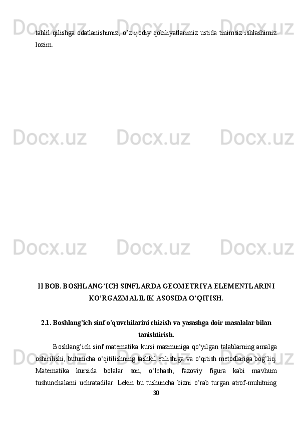 tahlil   qilishga   odatlanishimiz,   o’z  ijodiy   qobiliyatlarimiz  ustida   tinimsiz   ishlashimiz
lozim.
II BOB .  BOSHLANG’ICH SINFLARDA GEOMETRIYA ELEMENTLARINI
KO’RGAZMALILIK ASOSIDA O’QITISH.
2.1.  Boshlang’ich sinf o’quvchilarini chizish va  yasashga doir masalalar bilan
tanishtirish.
Boshlang‘ich sinf matematika kursi mazmuniga qо‘yilgan talablarni ng   amalga
oshiri li shi, butunicha о‘qitilishning tashkil etilishiga va о‘qitish metodlariga bog‘liq .
Matematika   kursida   bolalar   son,   о‘lchash,   fazoviy   figura   kabi   mavhum
tushunchalarni   uchratadilar.   Lekin   bu   tushuncha   bizni   о‘rab   turgan   atrof-muhitning
30 