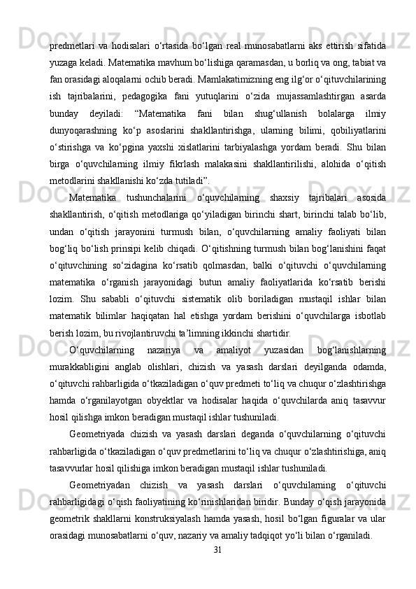 predmetlari   va   hodisalari   о‘rtasida   bо‘lgan   real   munosabatlarni   aks   ettirish   sifatida
yuzaga keladi. Matematika mavhum bо‘lishiga qaramasdan, u borliq va ong, tabiat va
fan orasidagi aloqalarni ochib beradi. Mamlakatimizning eng ilg‘or о‘qituvchilarining
ish   tajribalarini,   pedagogika   fani   yutuqlarini   о‘zida   mujassamlashtirgan   asarda
bunday   deyiladi:   “Matematika   fani   bilan   shug‘ullanish   bolalarga   ilmiy
dunyoqarashning   kо‘p   asoslarini   shakllantirishga,   ularning   bilimi,   qobiliyatlarini
о‘stirishga   va   kо‘pgina   yaxshi   xislatlarini   tarbiyalashga   yordam   beradi.   Shu   bilan
birga   о‘quvchilarning   ilmiy   fikrlash   malakasini   shakllantirilishi,   alohida   о‘qitish
metodlarini shakllanishi kо‘zda tutiladi”.
Matematika   tushunchalarini   о‘quvchilarning   shaxsiy   tajribalari   asosida
shakllantirish,   о‘qitish   metodlariga  qо‘yiladigan   birinchi   shart,  birinchi   talab   bо‘lib,
undan   о‘qitish   jarayonini   turmush   bilan,   о‘quvchilarning   amaliy   faoliyati   bilan
bog‘liq bо‘lish prinsipi kelib chiqadi. О‘qitishning turmush bilan bog‘lanishini faqat
о‘qituvchining   sо‘zidagina   kо‘rsatib   qolmasdan,   balki   о‘qituvchi   о‘quvchilarning
matematika   о‘rganish   jarayonidagi   butun   amaliy   faoliyatlarida   kо‘rsatib   berishi
lozim.   Shu   sababli   о‘qituvchi   sistematik   olib   boriladigan   mustaqil   ishlar   bilan
matematik   bilimlar   haqiqatan   hal   etishga   yordam   berishini   о‘quvchilarga   isbotlab
berish lozim, bu rivojlantiruvchi ta’limning ikkinchi shartidir.
О‘quvchilarning   nazariya   va   amaliyot   yuzasidan   bog‘lanishlarning
murakkabligini   anglab   olishlari,   chizish   va   yasash   darslari   deyilganda   odamda,
о‘qituvchi rahbarligida о‘tkaziladigan о‘quv predmeti tо‘liq va chuqur о‘zlashtirishga
hamda   о‘rganilayotgan   obyektlar   va   hodisalar   haqida   о‘quvchilarda   aniq   tasavvur
hosil qilishga imkon beradigan mustaqil ishlar tushuniladi.
Geometriyada   chizish   va   yasash   darslari   deganda   о‘quvchilarning   о‘qituvchi
rahbarligida о‘tkaziladigan о‘quv predmetlarini tо‘liq va chuqur о‘zlashtirishiga, aniq
tasavvurlar hosil qilishiga imkon beradigan mustaqil ishlar tushuniladi.
Geometriyadan   chizish   va   yasash   darslari   о‘quvchilarning   о‘qituvchi
rahbarligidagi о‘qish faoliyatining kо‘rinishlaridan biridir. Bunday о‘qish jarayonida
geometrik shakllarni  konstruksiyalash  hamda yasash,  hosil  bо‘lgan figuralar  va ular
orasidagi munosabatlarni о‘quv, nazariy va amaliy tadqiqot yо‘li bilan о‘rganiladi.
31 