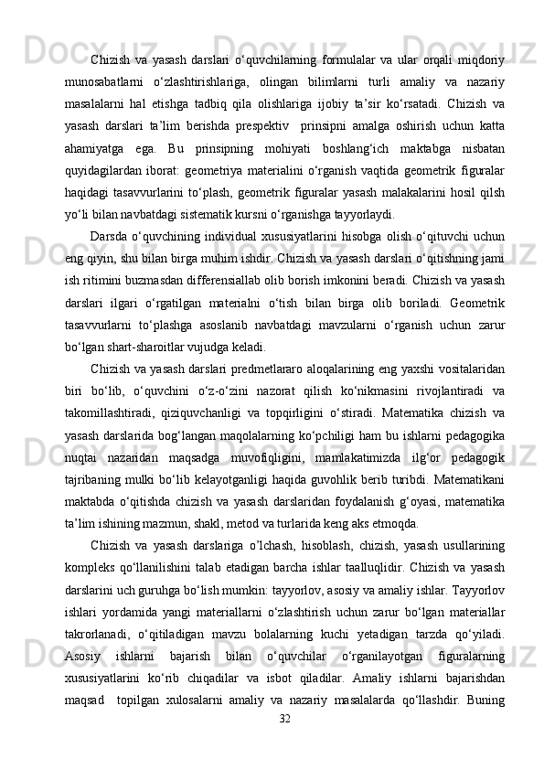Chizish   va   yasash   darslari   о‘quvchilarning   formulalar   va   ular   orqali   miqdoriy
munosabatlarni   о‘zlashtirishlariga,   olingan   bilimlarni   turli   amaliy   va   nazariy
masalalarni   hal   etishga   tadbiq   qila   olishlariga   ijobiy   ta’sir   kо‘rsatadi.   Chizish   va
yasash   darslari   ta’lim   berishda   prespektiv     prinsipni   amalga   oshirish   uchun   katta
ahamiyatga   ega.   Bu   prinsipning   mohiyati   boshlang‘ich   maktabga   nisbatan
quyidagilardan   iborat:   geometriya   materialini   о‘rganish   vaqtida   geometrik   figuralar
haqidagi   tasavvurlarini   tо‘plash,   geometrik   figuralar   yasash   malakalarini   hosil   qilsh
yо‘li bilan navbatdagi sistematik kursni о‘rganishga tayyorlaydi.
Darsda   о‘quvchining   individual   xususiyatlarini   hisobga   olish   о‘qituvchi   uchun
eng qiyin, shu bilan birga muhim ishdir. Chizish va yasash darslari о‘qitishning jami
ish ritimini buzmasdan differensiallab olib borish imkonini beradi. Chizish va yasash
darslari   ilgari   о‘rgatilgan   materialni   о‘tish   bilan   birga   olib   boriladi.   Geometrik
tasavvurlarni   tо‘plashga   asoslanib   navbatdagi   mavzularni   о‘rganish   uchun   zarur
bо‘lgan shart-sharoitlar vujudga keladi.
Chizish va yasash darslari predmetlararo aloqalarining eng yaxshi vositalaridan
biri   bо‘lib,   о‘quvchini   о‘z-о‘zini   nazorat   qilish   kо‘nikmasini   rivojlantiradi   va
takomillashtiradi,   qiziquvchanligi   va   topqirligini   о‘stiradi.   Matematika   chizish   va
yasash  darslarida bog‘langan maqolalarning kо‘pchiligi  ham  bu ishlarni  pedagogika
nuqtai   nazaridan   maqsadga   muvofiqligini,   mamlakatimizda   ilg‘or   pedagogik
tajribaning   mulki   bо‘lib  kelayotganligi   haqida  guvohlik   berib   turibdi.   Matematikani
maktabda   о‘qitishda   chizish   va   yasash   darslaridan   foydalanish   g‘oyasi,   matematika
ta’lim ishining mazmun, shakl, metod va turlarida keng aks etmoqda.
Chizish   va   yasash   darslariga   o’lchash,   hisoblash,   chizish,   yasash   usullarining
kompleks   qо‘llanilishini   talab   etadigan   barcha   ishlar   taalluqlidir.   Chizish   va   yasash
darslarini uch guruhga bо‘lish mumkin: tayyorlov, asosiy va amaliy ishlar. Tayyorlov
ishlari   yordamida   yangi   materiallarni   о‘zlashtirish   uchun   zarur   bо‘lgan   materiallar
takrorlanadi,   о‘qitiladigan   mavzu   bolalarning   kuchi   yetadigan   tarzda   qо‘yiladi.
Asosiy   ishlarni   bajarish   bilan   о‘quvchilar   о‘rganilayotgan   figuralarning
xususiyatlarini   kо‘rib   chiqadilar   va   isbot   qiladilar.   Amaliy   ishlarni   bajarishdan
maqsad     topilgan   xulosalarni   amaliy   va   nazariy   masalalarda   qо‘llashdir.   Buning
32 
